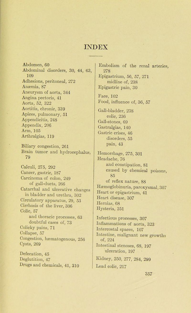 INDEX Abdomen, 60 Abdominal disorders, 30, 44, 63, 109 Adhesions, peritoneal, 272 Ansemia, 87 Aneurysm of aorta, 344 Angina pectoris, 41 Aorta, 52, 322 Aortitis, chronic, 339 Apices, pulmonary, 51 Appendicitis, 248 Appendix, 206 Arm, 105 Arthralgias, 119 Biliary congestion, 261 Brain tumor and hydrocephalus, 79 Calculi, 275, 292 Cancer, gastric, 187 Carcinoma of colon, 249 of gall-ducts, 266 Catarrhal and ulcerative changes in bladder and urethra, 302 Circulatory apparatus, 29, 53 Cirrhosis of the liver, 306 Colic, 57 and thoracic processes, 63 doubtful cases of, 73 Colicky pains, 71 Collapse, 57 Congestion, haematogenous, 256 Cysts, 269 Defecation, 45 Deglutition, 47 Drugs and chemicals, 41, 310 Embolism of the renal arteries, 278 Epigastrium, 56, 57, 271 midline of, 238 Epigastric pain, 30 Face, 102 Food, influence of, 36, 57 Gall-bladder, 238 colic, 236 Gall-stones, 69 Gastralgias, 140 Gastric crises, 46 disorders, 55 pain, 43 Hemorrhage, 275, 301 Headache, 76 and constipation, 81 caused by chemical poisons, 85 of reflex nature, 88 Haemoglobinuria, paroxysmal, 307 Heart or epigastrium, 41 Heart disease, 307 Hernias, 68 Idysteria, 251 Infectious processes, 307 Inflammations of aorta, 323 Intercostal spaces, 107 Intestine, malignant new growths of, 224 Intestinal stenoses, 68, 197 ulceration, 197 Kidney, 250, 277, 284, 299 Lead colic, 217