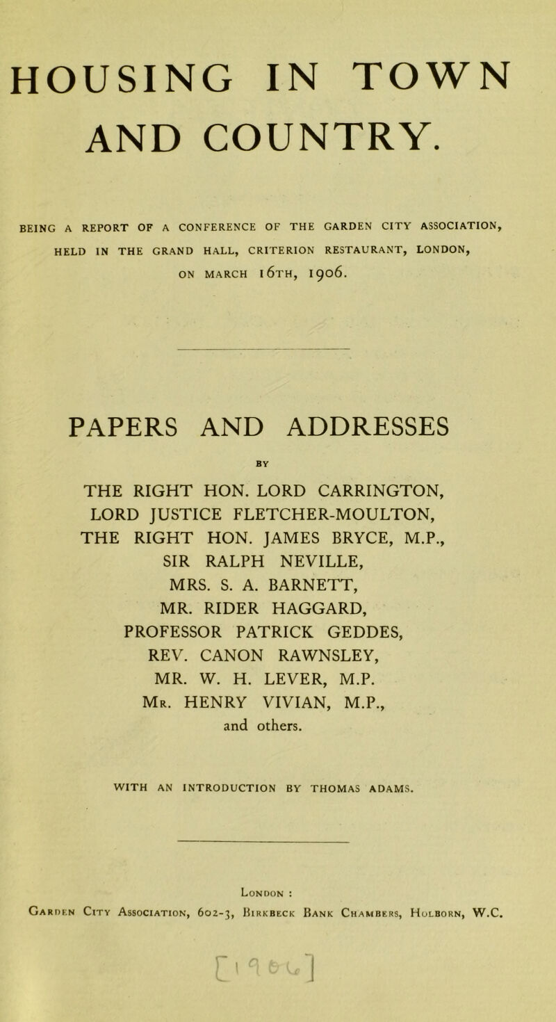 HOUSING IN TOWN AND COUNTRY. BEING A REPORT OF A CONFERENCE OF THE GARDEN CITY ASSOCIATION, HELD IN THE GRAND HALL, CRITERION RESTAURANT, LONDON, ON MARCH l6TH, I906. PAPERS AND ADDRESSES BY THE RIGHT HON. LORD CARRINGTON, LORD JUSTICE FLETCHER-MOULTON, THE RIGHT HON. JAMES BRYCE, M.P., SIR RALPH NEVILLE, MRS. S. A. BARNETT, MR. RIDER HAGGARD, PROFESSOR PATRICK GEDDES, REV. CANON RAWNSLEY, MR. W. H. LEVER, M.P. Mr. HENRY VIVIAN, M.P., and others. WITH AN INTRODUCTION BY THOMAS ADAMS. London : Garden City Association, 602-3, Hirkbeck Rank Chambers, Holborn, W.C.