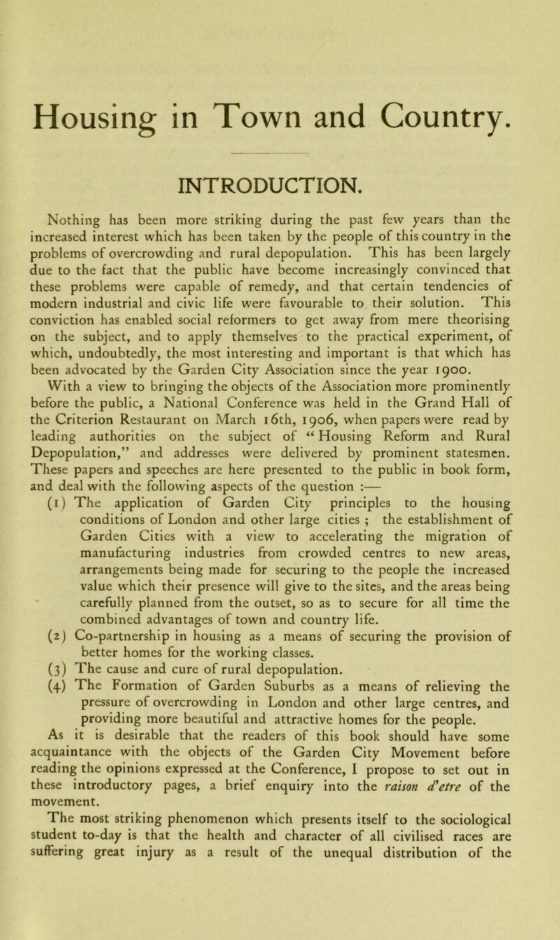 INTRODUCTION. Nothing has been more striking during the past few years than the increased interest which has been taken by the people of this country in the problems of overcrowding and rural depopulation. This has been largely due to the fact that the public have become increasingly convinced that these problems were capable of remedy, and that certain tendencies of modern industrial and civic life were favourable to their solution. This conviction has enabled social reformers to get away from mere theorising on the subject, and to apply themselves to the practical experiment, of which, undoubtedly, the most interesting and important is that which has been advocated by the Garden City Association since the year 1900. With a view to bringing the objects of the Association more prominently before the public, a National Conference was held in the Grand Hall of the Criterion Restaurant on March 16th, 1906, when papers were read by leading authorities on the subject of “ Housing Reform and Rural Depopulation,” and addresses were delivered by prominent statesmen. These papers and speeches are here presented to the public in book form, and deal with the following aspects of the question :— (1) The application of Garden City principles to the housing conditions of London and other large cities ; the establishment of Garden Cities with a view to accelerating the migration of manufacturing industries from crowded centres to new areas, arrangements being made for securing to the people the increased value which their presence will give to the sites, and the areas being carefully planned from the outset, so as to secure for all time the combined advantages of town and country life. (2) Co-partnership in housing as a means of securing the provision of better homes for the working classes. (3) The cause and cure of rural depopulation. (4.) The Formation of Garden Suburbs as a means of relieving the pressure of overcrowding in London and other large centres, and providing more beautiful and attractive homes for the people. As it is desirable that the readers of this book should have some acquaintance with the objects of the Garden City Movement before reading the opinions expressed at the Conference, I propose to set out in these introductory pages, a brief enquiry into the raison d’etre of the movement. The most striking phenomenon which presents itself to the sociological student to-day is that the health and character of all civilised races are suffering great injury as a result of the unequal distribution of the