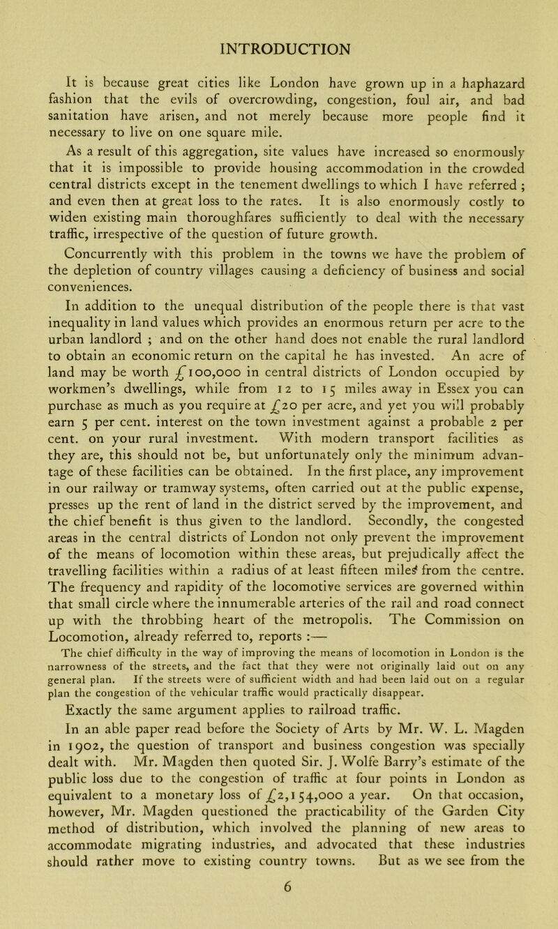 It is because great cities like London have grown up in a haphazard fashion that the evils of overcrowding, congestion, foul air, and bad sanitation have arisen, and not merely because more people find it necessary to live on one square mile. As a result of this aggregation, site values have increased so enormously that it is impossible to provide housing accommodation in the crowded central districts except in the tenement dwellings to which I have referred ; and even then at great loss to the rates. It is also enormously costly to widen existing main thoroughfares sufficiently to deal with the necessary traffic, irrespective of the question of future growth. Concurrently with this problem in the towns we have the problem of the depletion of country villages causing a deficiency of business and social conveniences. In addition to the unequal distribution of the people there is that vast inequality in land values which provides an enormous return per acre to the urban landlord ; and on the other hand does not enable the rural landlord to obtain an economic return on the capital he has invested. An acre of land may be worth ^100,000 in central districts of London occupied by workmen’s dwellings, while from 12 to 15 miles away in Essex you can purchase as much as you require at £20 per acre, and yet you will probably earn 5 per cent, interest on the town investment against a probable 2 per cent, on your rural investment. With modern transport facilities as they are, this should not be, but unfortunately only the minimum advan- tage of these facilities can be obtained. In the first place, any improvement in our railway or tramway systems, often carried out at the public expense, presses up the rent of land in the district served by the improvement, and the chief benefit is thus given to the landlord. Secondly, the congested areas in the central districts of London not only prevent the improvement of the means of locomotion within these areas, but prejudically affect the travelling facilities within a radius of at least fifteen rnile^ from the centre. The frequency and rapidity of the locomotive services are governed within that small circle where the innumerable arteries of the rail and road connect up with the throbbing heart of the metropolis. The Commission on Locomotion, already referred to, reports :— The chief difficulty in the way of improving the means of locomotion in London is the narrowness of the streets, and the fact that they were not originally laid out on any general plan. If the streets were of sufficient width and had been laid out on a regular plan the congestion of the vehicular traffic would practically disappear. Exactly the same argument applies to railroad traffic. In an able paper read before the Society of Arts by Mr. W. L. Magden in 1902, the question of transport and business congestion was specially dealt with. Mr. Magden then quoted Sir. J. Wolfe Barry’s estimate of the public loss due to the congestion of traffic at four points in London as equivalent to a monetary loss of _£2,1 54,000 a year. On that occasion, however, Mr. Magden questioned the practicability of the Garden City method of distribution, which involved the planning of new areas to accommodate migrating industries, and advocated that these industries should rather move to existing country towns. But as we see from the