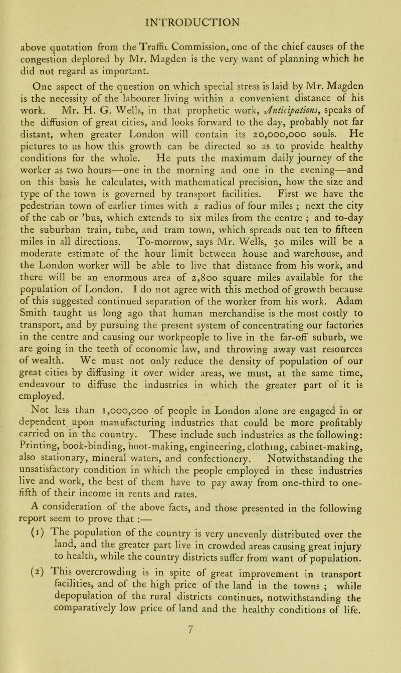 above quotation from the Traffic Commission, one of the chief causes of the congestion deplored by Mr. Magden is the very want of planning which he did not regard as important. One aspect of the question on which special stress is laid by Mr. Magden is the necessity of the labourer living within a convenient distance of his work. Mr. H. G. Wells, in that prophetic work, Anticipations, speaks of the diffusion of great cities, and looks forward to the day, probably not far distant, when greater London will contain its 20,000,000 souls. He pictures to us how this growth can be directed so as to provide healthy conditions for the whole. He puts the maximum daily journey of the worker as two hours—one in the morning and one in the evening—and on this basis he calculates, with mathematical precision, how the size and type of the town is governed by transport facilities. First we have the pedestrian town of earlier times with a radius of four miles ; next the city of the cab or ’bus, which extends to six miles from the centre ; and to-day the suburban train, tube, and tram town, which spreads out ten to fifteen miles in all directions. To-morrow, says Mr. Wells, 30 miles will be a moderate estimate of the hour limit between house and warehouse, and the London worker will be able to live that distance from his work, and there will be an enormous area of 2,800 square miles available for the population of London. I do not agree with this method of growth because of this suggested continued separation of the worker from his work. Adam Smith taught us long ago that human merchandise is the most costly to transport, and by pursuing the present system of concentrating our factories in the centre and causing our workpeople to live in the far-off suburb, we are going in the teeth of economic law, and throwing away vast resources of wealth. We must not only reduce the density of population of our great cities by diffusing it over wider areas, we must, at the same time, endeavour to diffuse the industries in which the greater part of it is employed. Not less than 1,000,000 of people in London alone are engaged in or dependent upon manufacturing industries that could be more profitably carried on in the country. These include such industries as the following: Printing, book-binding, boot-making, engineering, clothing, cabinet-making, also stationary, mineral waters, and confectionery. Notwithstanding the unsatisfactory condition in which the people employed in these industries live and work, the best of them have to pay away from one-third to one- fifth of their income in rents and rates. A consideration of the above facts, and those presented in the following report seem to prove that :— (1) The population of the country is very unevenly distributed over the land, and the greater part live in crowded areas causing great injury to health, while the country districts suffer from want of population. (2) This overcrowding is in spite of great improvement in transport facilities, and of the high price of the land in the towns ; while depopulation of the rural districts continues, notwithstanding the comparatively low price of land and the healthy conditions of life.