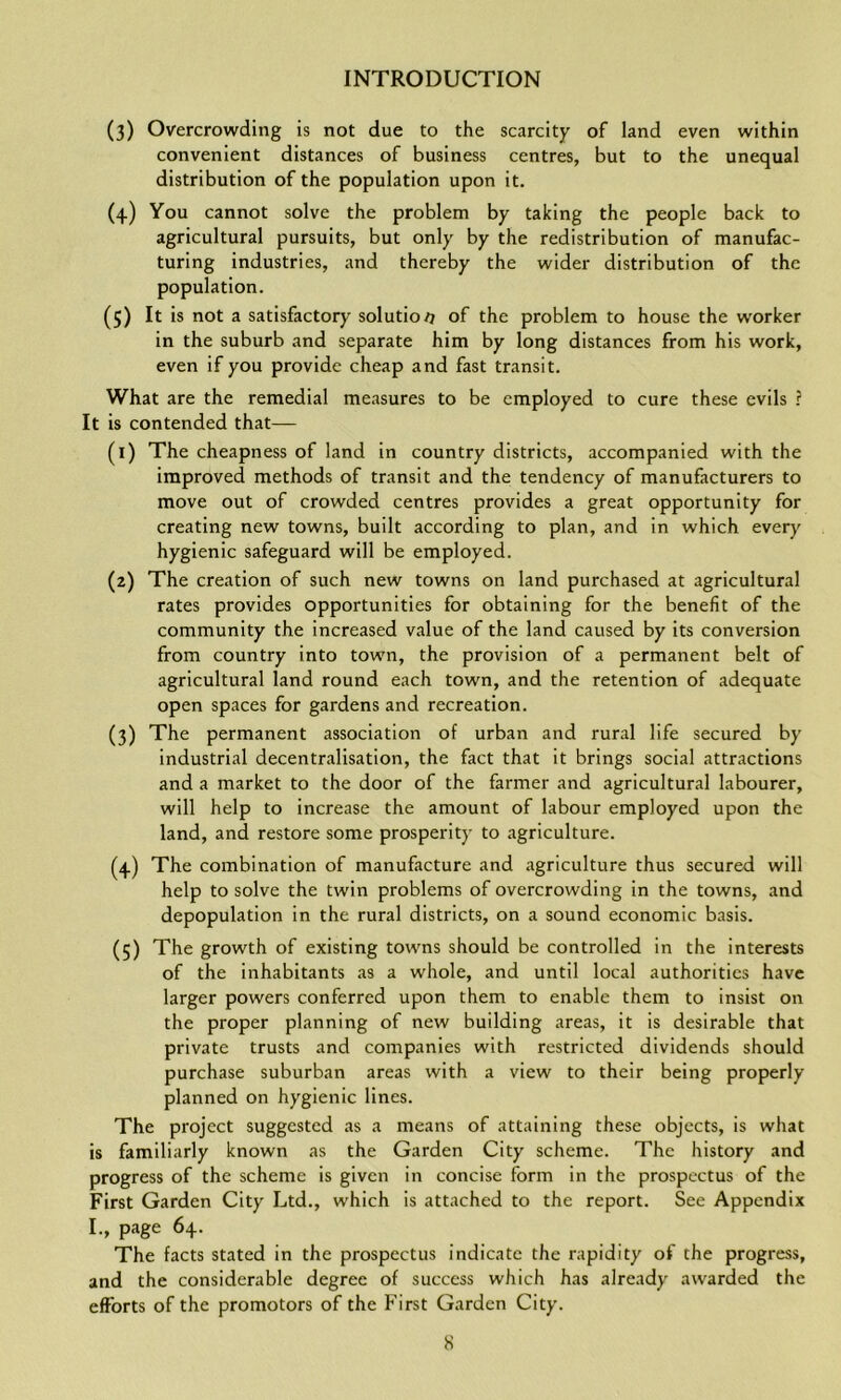 (3) Overcrowding is not due to the scarcity of land even within convenient distances of business centres, but to the unequal distribution of the population upon it. (4) You cannot solve the problem by taking the people back to agricultural pursuits, but only by the redistribution of manufac- turing industries, and thereby the wider distribution of the population. (5) It is not a satisfactory solutio/7 of the problem to house the worker in the suburb and separate him by long distances from his work, even if you provide cheap and fast transit. What are the remedial measures to be employed to cure these evils ? It is contended that— (1) The cheapness of land in country districts, accompanied with the improved methods of transit and the tendency of manufacturers to move out of crowded centres provides a great opportunity for creating new towns, built according to plan, and in which every hygienic safeguard will be employed. (2) The creation of such new towns on land purchased at agricultural rates provides opportunities for obtaining for the benefit of the community the increased value of the land caused by its conversion from country into town, the provision of a permanent belt of agricultural land round each town, and the retention of adequate open spaces for gardens and recreation. (3) The permanent association of urban and rural life secured by industrial decentralisation, the fact that it brings social attractions and a market to the door of the farmer and agricultural labourer, will help to increase the amount of labour employed upon the land, and restore some prosperity to agriculture. (4) The combination of manufacture and agriculture thus secured will help to solve the twin problems of overcrowding in the towns, and depopulation in the rural districts, on a sound economic basis. (5) The growth of existing towns should be controlled in the interests of the inhabitants as a whole, and until local authorities have larger powers conferred upon them to enable them to insist on the proper planning of new building areas, it is desirable that private trusts and companies w'ith restricted dividends should purchase suburban areas with a view to their being properly planned on hygienic lines. The project suggested as a means of attaining these objects, is what is familiarly known as the Garden City scheme. The history and progress of the scheme is given in concise form in the prospectus of the First Garden City Ltd., which is attached to the report. See Appendix I., page 64. The facts stated in the prospectus indicate the rapidity of the progress, and the considerable degree of success which has already awarded the efforts of the promotors of the First Garden City.