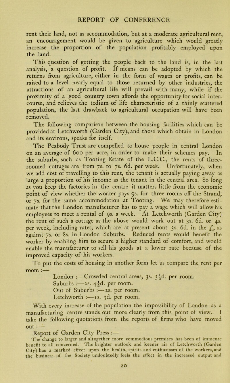 rent their land, not as accommodation, but at a moderate agricultural rent, an encouragement would be given to agriculture which would greatly increase the proportion of the population profitably employed upon the land. This question of getting the people back to the land is, in the last analysis, a question of profit. If means can be adopted by which the returns from agriculture, either in the form of wages or profits, can be raised to a level nearly equal to those returned by other industries, the attractions of an agricultural life will prevail with many, while if the proximity of a good country town affords the opportunity for social inter- course, and relieves the tedium of life characteristic of a thinly scattered population, the last drawback to agricultural occupation will have been removed. The following comparison between the housing facilities which can be provided at Letchworth (Garden City), and those which obtain in London and its environs, speaks for itself. The Peabody Trust are compelled to house people in central London on an average of 600 per acre, in order to make their schemes pay. In the suburbs, such as Tooting Estate of the L.C.C., the rents of three- roomed cottages are from 7s. to 7s. 6d. per week. Unfortunately, when we add cost of travelling to this rent, the tenant is actually paying away as large a proportion of his income as the tenant in the central area. So long as you keep the factories in the centre it matters little from the economic point of view whether the worker pays 9s. for three rooms off the Strand, or 7s. for the same accommodation at Tooting. We may therefore esti- mate that the London manufacturer has to pay a wage which will allow his employees to meet a rental of 9s. a week. At Letchworth (Garden City) the rent of such a cottage as the above would work out at 3s. 6d. or 4s. per week, including rates, which are at present about 3s. 6d. in the £, as against 7s. or 8s. in London Suburbs. Reduced rents would benefit the worker by enabling him to secure a higher standard of comfort, and would enable the manufacturer to sell his goods at a lower rate because of the improved capacity of his workers. To put the costs of housing in another form let us compare the rent per room :— London :—Crowded central areas, 3s. 3^d. per room. Suburbs :—2s. 4^d. per room. Out of Suburbs :—2s. per room. Letchworth :—is. 3d. per room. With every increase of the population the impossibility of London as a manufacturing centre stands out more clearly from this point of view. I take the following quotations from the reports of firms who have moved out:— Report of Garden City Press :— The change to larger and altogether more commodious premises has been of immense benefit to all concerned. The brighter outlook, and keener air of Letchworth (Garden City) has a marked effect upon the health, spirits and enthusiasm of the workers, and the business of the Society undoubtedly feels the effect in the increased output and
