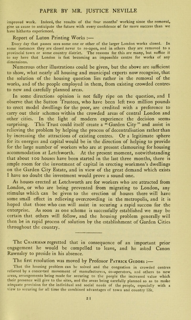 improved work. Indeed, the results of the four months’ working since the removal, give us cause to anticipate the future with every confidence of far more success than we have hitherto experienced. Report of Luton Printing Works :— Every day that passes sees some one or other of the larger London works closed. In some instances they are closed never to re-open, and in others they are removed to a provincial town or some country district. The reasons for this are many, but suffice it to say here that London is fast becoming an impossible centre for works of any dimensions. Numerous other illustrations could be given, but the above are sufficient to show, what nearly all housing and municipal experts now recognise, that the solution of the housing question lies rather in the removal of the works, and of the people employed in them, from existing crowded centres to new and carefully planned areas. In some directions opinion is not fully ripe on the question, and I observe that the Sutton Trustees, who have been left two million pounds to erect model dwellings for the poor, are credited with a preference to carry out their schemes within the crowded areas of central London and other cities. In the light of modern experience the decision seems surprising. This Trust could itself create a “Garden City” and assist in relieving the problem by helping the process of decentralisation rather than by increasing the attractions of existing centres. Or a legitimate sphere for its energies and capital would be in the direction of helping to provide for the large number of workers who are at present clamouring for housing accommodation at Letchworth. At the present moment, notwithstanding that about ioo houses have been started in the last three months, there is ample room for the investment of capital in erecting workmen’s dwellings on the Garden City Estate, and in view of the great demand which exists I have no doubt the investment would prove a sound one. As houses erected at Letchworth are for workers who are attracted from London, or who are being prevented from migrating to London, any stimulus which can be given to the erection of houses there will have some small effect in relieving overcrowding in the metropolis, and it is hoped that those who can will assist in securing a rapid success for the enterprise. As soon as one scheme is successfully established we may be certain that others will follow, and the housing problem generally will then be in rapid process of solution by the establishment of Garden Cities throughout the country. The Chairman regretted that in consequence of an important prior engagement he would be compelled to leave, and he asked Canon Rawnsley to preside in his absence. The first resolution was moved by Professor Patrick Geddes :— That the housing problem can be solved and the congestion in crowded centres relieved by a concerted movement of manufacturers, co-operators, and others to new areas, arrangements being made for securing to tire people the increased value which their presence will give to the sites, and the areas being carefully planned so as to make adequate provision for the individual and social needs of the people, especially with a view to securing for all time the combined advantages of town and country life.