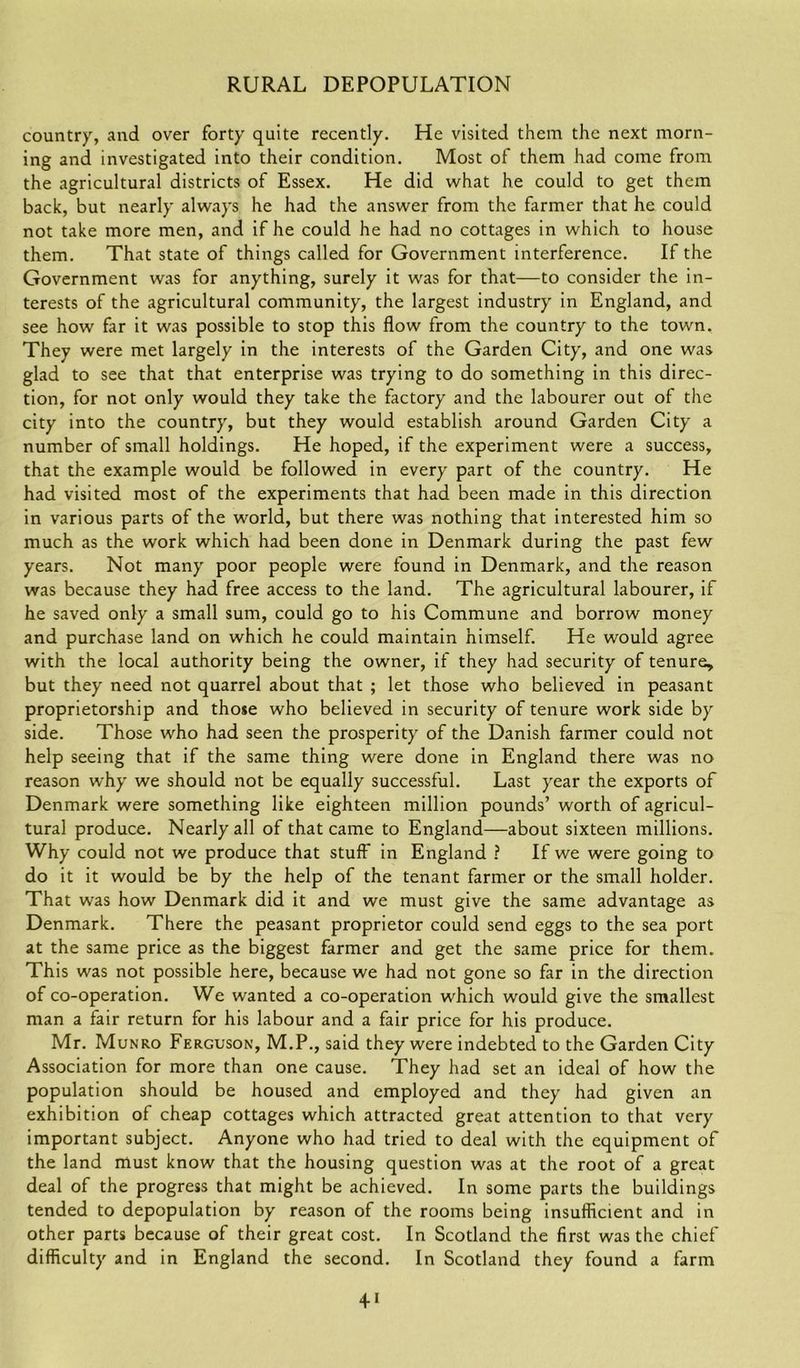 country, and over forty quite recently. He visited them the next morn- ing and investigated into their condition. Most of them had come from the agricultural districts of Essex. He did what he could to get them back, but nearly always he had the answer from the farmer that he could not take more men, and if he could he had no cottages in which to house them. That state of things called for Government interference. If the Government was for anything, surely it was for that—to consider the in- terests of the agricultural community, the largest industry in England, and see how far it was possible to stop this flow from the country to the town. They were met largely in the interests of the Garden City, and one was glad to see that that enterprise was trying to do something in this direc- tion, for not only would they take the factory and the labourer out of the city into the country, but they would establish around Garden City a number of small holdings. He hoped, if the experiment were a success, that the example would be followed in every part of the country. He had visited most of the experiments that had been made in this direction in various parts of the world, but there was nothing that interested him so much as the work which had been done in Denmark during the past few years. Not many poor people were found in Denmark, and the reason was because they had free access to the land. The agricultural labourer, if he saved only a small sum, could go to his Commune and borrow money and purchase land on which he could maintain himself. He would agree with the local authority being the owner, if they had security of tenure, but they need not quarrel about that ; let those who believed in peasant proprietorship and those who believed in security of tenure work side by side. Those who had seen the prosperity of the Danish farmer could not help seeing that if the same thing were done in England there was no reason why we should not be equally successful. Last year the exports of Denmark were something like eighteen million pounds’ worth of agricul- tural produce. Nearly all of that came to England—about sixteen millions. Why could not we produce that stuff in England ? If we were going to do it it would be by the help of the tenant farmer or the small holder. That was how Denmark did it and we must give the same advantage as Denmark. There the peasant proprietor could send eggs to the sea port at the same price as the biggest farmer and get the same price for them. This was not possible here, because we had not gone so far in the direction of co-operation. We wanted a co-operation which would give the smallest man a fair return for his labour and a fair price for his produce. Mr. Munro Ferguson, M.P., said they were indebted to the Garden City Association for more than one cause. They had set an ideal of how the population should be housed and employed and they had given an exhibition of cheap cottages which attracted great attention to that very important subject. Anyone who had tried to deal with the equipment of the land must know that the housing question was at the root of a great deal of the progress that might be achieved. In some parts the buildings tended to depopulation by reason of the rooms being insufficient and in other parts because of their great cost. In Scotland the first was the chief difficulty and in England the second. In Scotland they found a farm