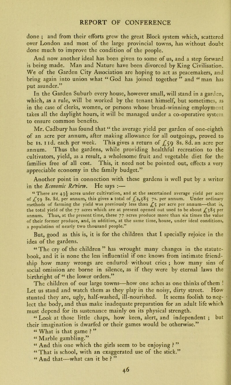 done ; and from their efforts grew the great Block system which, scattered over London and most of the large provincial towns, has without doubt done much to improve the condition of the people. And now another ideal has been given to some of us, and a step forward is being made. Man and Nature have been divorced by King Civilisation. We of the Garden City Association are hoping to act as peacemakers, and bring again into union what “God has joined together” and “man has put asunder.” In the Garden Suburb every house, however small, will stand in a garden, which, as a rule, will be worked by the tenant himself, but sometimes, as in the case of clerks, women, or persons whose bread-winning employment takes all the daylight hours, it will be managed under a co-operative system to ensure common benefits. Mr. Cadbury has found that “ the average yield per garden of one-eighth of an acre per annum, after making allowance for all outgoings, proved to be is. i id. each per week. This gives a return of £59 8s. 8d. an acre per annum. Thus the gardens, while providing healthful recreation to the cultivators, yield, as a result, a wholesome fruit and vegetable diet for the families free of all cost. This, it need not be pointed out, effects a very appreciable economy in the family budget.” Another point in connection with these gardens is well put by a writer in the Economic ReYiev). He says :— “There are 43A acres under cultivation, and at the ascertained average yield per acre of £59 8s. 8d. per annum, this gives a total of £2,585 7s. per annum. Under ordinary- methods of farming the yield was previously less than £5 per acre per annum—that is, the total yield of the 77 acres which are at present opened out used to be about £385 per annum. Thus, at the present time, these 77 acres produce more than six times the value of their former produce, and, in addition, at the same time, house, under ideal conditions, a population of nearly two thousand people.” But, good as this is, it is for the children that I specially rejoice in the idea of the gardens. “The cry of the children” has wrought many changes in the statute- book, and it is none the less influential if one knows from intimate friend- ship how many wrongs are endured without cries ; how many sins of social omission are borne in silence, as if they were by eternal laws the birthright of “ the lower orders.” The children of our large towns—how one aches as one thinks of them ! Let us stand and watch them as they play in the noisy, dirty street. How stunted they are, ugly, half-washed, ill-nourished. It seems foolish to neg- lect the body, and thus make inadequate preparation for an adult life which must depend for its sustenance mainly on its physical strength. “ Look at those little chaps, how keen, alert, and independent ; but their imagination is dwarfed or their games would be otherwise.” “ What is that game ? ” “Marble gambling.” “ And this one which the girls seem to be enjoying ? ” “That is school, with an exaggerated use of the stick.” “ And that—what can it be ? ”