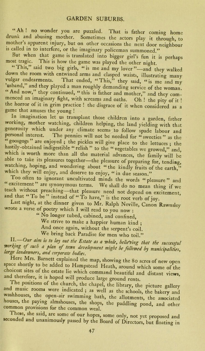 “Ah! no wonder you are puzzled. That is father coming home drunk and abusing mother. Sometimes the actors play it through, to mother s apparent injury, but on other occasions the next door neighbour is called in to interfere, or the imaginary policeman summoned.” But when that game is translated into bigger girl’s fun it is perhaps most tragic. This is how the game was played the other night. “ This,” said two big girls, “ is me and my lover ’’—and they walked down the room with entwined arms and clasped waists, illustrating many vulgar endearments. That ended, “This,” they said, “is me and my ’usband,” and they played a man roughly demanding service of the woman. “ And now,” they continued, «this is father and mother,” and they com- menced an imaginary fight, with screams and oaths. Oh ! the pity of it ! the horror of it in grim practice ! the disgrace of it when considered as a game that amuses the young ! In imagination let us transplant those children into a garden, father working, mother watching, children helping, the land yielding with that generosity which under any climate seems to follow spade labour and personal interest. The pennies will not be needed for “sweeties” as the “ goosgogs ” are enjoyed ; the pickles will give place to the lettuces ; the hastily-obtained indigestible “ relish ” to the “ vegetables we growed,” and, which is worth more than all the material advances, the family will be able to take its pleasures together—the pleasure of preparing for, tending, watching, hoping, and wondering about “the kindly fruits of the earth,” which they will enjoy, and deserve to enjoy, “ in due season.” Too often to ignorant uncultivated minds the words “ pleasure ” and “ excitement ” are synonymous terms. We shall do no mean thing if we teach without preaching—that pleasure need not depend on excitement, and that “To be ” instead of “To have,” is the root verb of joy. Last night, at the dinner given to Mr. Ralph Neville, Canon Rawnsley wrote a verse of poetry which I will read to you now : “ No longer tubed, cabined, and confined, We strive to make a happier human kind ; And once again, without the serpent’s coil. We bring back Paradise for men who toil.” I. Our aim is to lay out the Estate as a whole, believing that the successful wording of such a plan of town development might be followed by municipalities, large landowners, and corporate bodies. Here Mrs. Barnett explained the map, showing the 80 acres of new open space s oi t y to e added to Hampstead Heath, around which some of the c oicest sites of the estate lie which command beautiful and distant views, and therefore, it is hoped will produce large ground rents The positions of the church, the chapel, the library, the picture gallery and music room* were indicated ; as well as the schools, the bakery and washhouses, the open-air swimming bath, the allotments, the associated houses, the paying almshouses, the shops, the paddling pond, and other common provisions for the common weal. These, she said, are some of our hopes, some only, not yet proposed and seconded and unanimously passed by the Board of Directors, but floating in 4-7