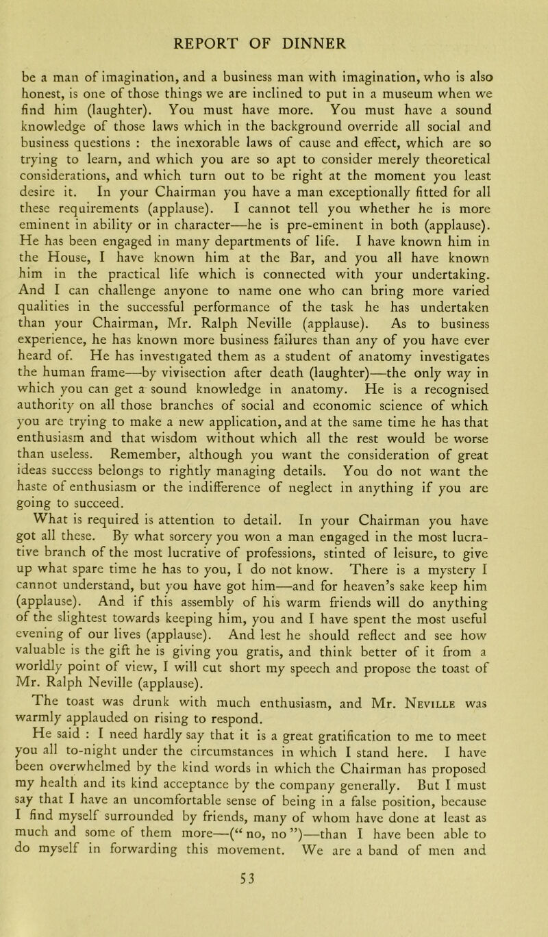 be a man of imagination, and a business man with imagination, who is also honest, is one of those things we are inclined to put in a museum when we find him (laughter). You must have more. You must have a sound knowledge of those laws which in the background override all social and business questions : the inexorable laws of cause and effect, which are so trying to learn, and which you are so apt to consider merely theoretical considerations, and which turn out to be right at the moment you least desire it. In your Chairman you have a man exceptionally fitted for all these requirements (applause). I cannot tell you whether he is more eminent in ability or in character—he is pre-eminent in both (applause). He has been engaged in many departments of life. I have known him in the House, I have known him at the Bar, and you all have known him in the practical life which is connected with your undertaking. And I can challenge anyone to name one who can bring more varied qualities in the successful performance of the task he has undertaken than your Chairman, Mr. Ralph Neville (applause). As to business experience, he has known more business failures than any of you have ever heard of. He has investigated them as a student of anatomy investigates the human frame—by vivisection after death (laughter)—the only way in which you can get a sound knowledge in anatomy. He is a recognised authority on all those branches of social and economic science of which you are trying to make a new application, and at the same time he has that enthusiasm and that wisdom without which all the rest would be worse than useless. Remember, although you want the consideration of great ideas success belongs to rightly managing details. You do not want the haste of enthusiasm or the indifference of neglect in anything if you are going to succeed. What is required is attention to detail. In your Chairman you have got all these. By what sorcery you won a man engaged in the most lucra- tive branch of the most lucrative of professions, stinted of leisure, to give up what spare time he has to you, I do not know. There is a mystery I cannot understand, but you have got him—and for heaven’s sake keep him (applause). And if this assembly of his warm friends will do anything of the slightest towards keeping him, you and I have spent the most useful evening of our lives (applause). And lest he should reflect and see how valuable is the gift he is giving you gratis, and think better of it from a worldly point of view, I will cut short my speech and propose the toast of Mr. Ralph Neville (applause). The toast was drunk with much enthusiasm, and Mr. Neville was warmly applauded on rising to respond. He said : I need hardly say that it is a great gratification to me to meet you all to-night under the circumstances in which I stand here. I have been overwhelmed by the kind words in which the Chairman has proposed my health and its kind acceptance by the company generally. But I must say that I have an uncomfortable sense of being in a false position, because I find myself surrounded by friends, many of whom have done at least as much and some of them more—(“ no, no ”)—than I have been able to do myself in forwarding this movement. We are a band of men and