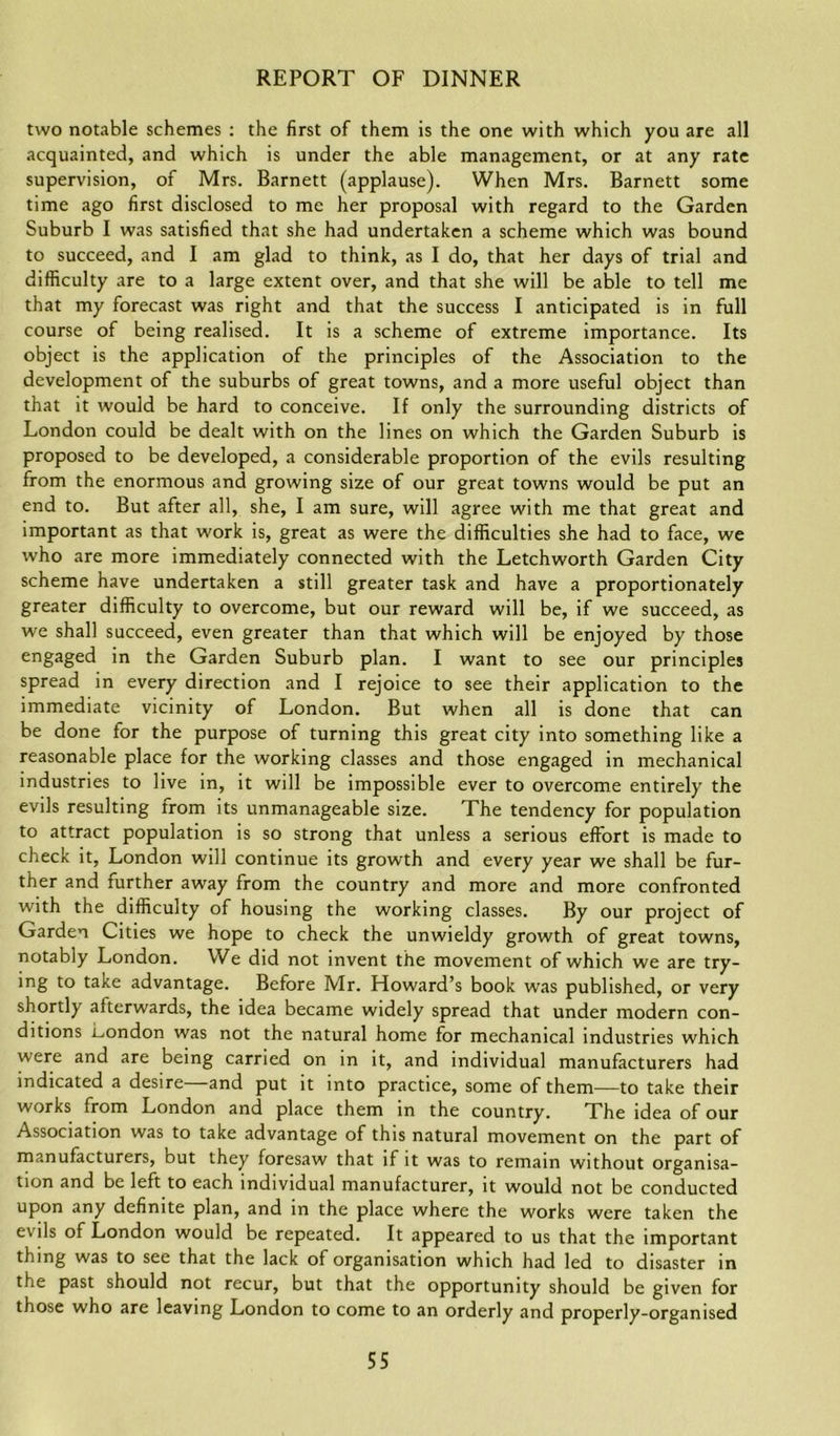 two notable schemes : the first of them is the one with which you are all acquainted, and which is under the able management, or at any rate supervision, of Mrs. Barnett (applause). When Mrs. Barnett some time ago first disclosed to me her proposal with regard to the Garden Suburb I was satisfied that she had undertaken a scheme which was bound to succeed, and I am glad to think, as I do, that her days of trial and difficulty are to a large extent over, and that she will be able to tell me that my forecast was right and that the success I anticipated is in full course of being realised. It is a scheme of extreme importance. Its object is the application of the principles of the Association to the development of the suburbs of great towns, and a more useful object than that it would be hard to conceive. If only the surrounding districts of London could be dealt with on the lines on which the Garden Suburb is proposed to be developed, a considerable proportion of the evils resulting from the enormous and growing size of our great towns would be put an end to. But after all, she, I am sure, will agree with me that great and important as that work is, great as were the difficulties she had to face, we who are more immediately connected with the Letchworth Garden City scheme have undertaken a still greater task and have a proportionately greater difficulty to overcome, but our reward will be, if we succeed, as we shall succeed, even greater than that which will be enjoyed by those engaged in the Garden Suburb plan. I want to see our principles spread in every direction and I rejoice to see their application to the immediate vicinity of London. But when all is done that can be done for the purpose of turning this great city into something like a reasonable place for the working classes and those engaged in mechanical industries to live in, it will be impossible ever to overcome entirely the evils resulting from its unmanageable size. The tendency for population to attract population is so strong that unless a serious effort is made to check it, London will continue its growth and every year we shall be fur- ther and further away from the country and more and more confronted with the difficulty of housing the working classes. By our project of Garden Cities we hope to check the unwieldy growth of great towns, notably London. We did not invent the movement of which we are try- ing to take advantage. Before Mr. Howard’s book was published, or very shortly afterwards, the idea became widely spread that under modern con- ditions London was not the natural home for mechanical industries which were and are being carried on in it, and individual manufacturers had indicated a desire and put it into practice, some of them—to take their works from London and place them in the country. The idea of our Association was to take advantage of this natural movement on the part of manufacturers, but they foresaw that if it was to remain without organisa- tion and be left to each individual manufacturer, it would not be conducted upon any definite plan, and in the place where the works were taken the evils of London would be repeated. It appeared to us that the important thing was to see that the lack of organisation which had led to disaster in the past should not recur, but that the opportunity should be given for those who are leaving London to come to an orderly and properly-organised
