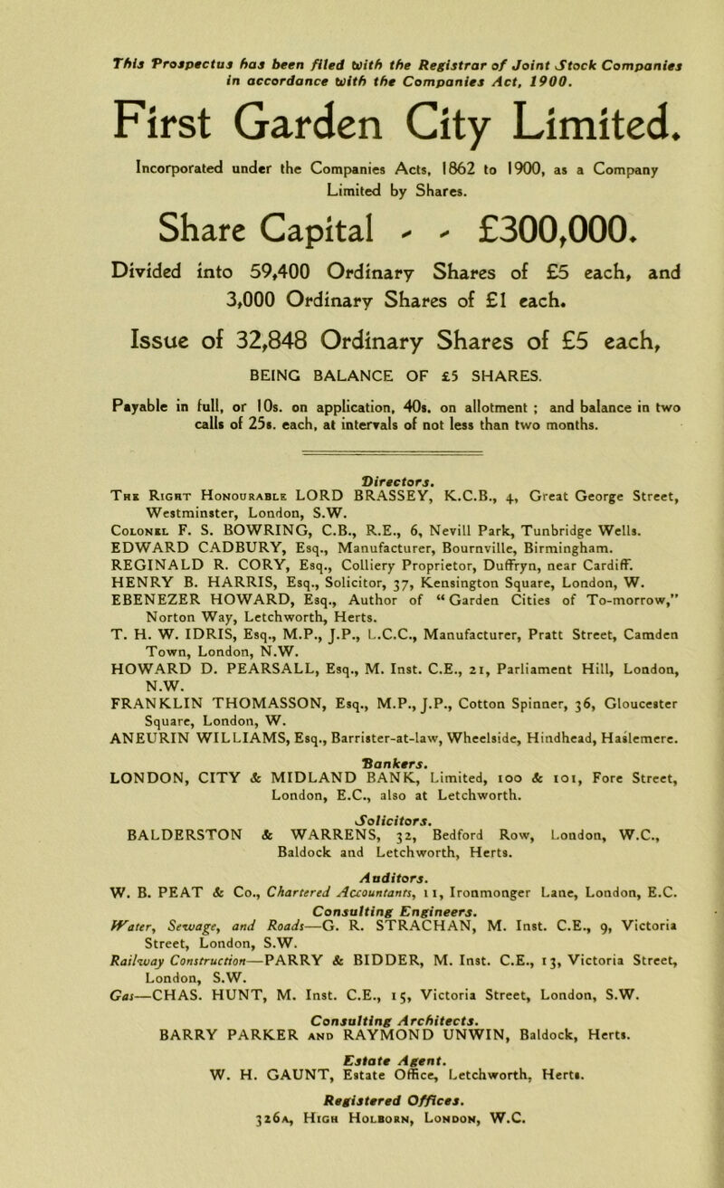 This Prospectus has been filed With the Registrar of Joint Stock Companies in accordance With the Companies Act, 1900. First Garden City Limited. Incorporated under the Companies Acts, 1862 to 1900, as a Company Limited by Shares. Share Capital ^ - £300t000* Divided into 59,400 Ordinary Shares of £5 each, and 3,000 Ordinary Shares of £1 each. Issue of 32,848 Ordinary Shares of £5 each, BEING BALANCE OF £5 SHARES. Payable in full, or 10s. on application, 40s. on allotment ; and balance in two calls of 25s. each, at intervals of not less than two months. Directors. The Right Honourable LORD BRASSEY, K.C.B., 4, Great George Street, Westminster, London, S.W. Colonel F. S. BOWRING, C.B., R.E., 6, Nevill Park, Tunbridge Wells. EDWARD CADBURY, Esq., Manufacturer, Bournville, Birmingham. REGINALD R. CORY, Esq., Colliery Proprietor, Duffryn, near Cardiff. HENRY B. HARRIS, Esq., Solicitor, 37, Kensington Square, London, W. EBENEZER HOWARD, Esq., Author of “Garden Cities of To-morrow,” Norton Way, Letchworth, Herts. T. H. W. IDRIS, Esq., M.P., J.P., L.C.C., Manufacturer, Pratt Street, Camden Town, London, N.W. HOWARD D. PEARSALL, Esq., M. Inst. C.E., 21, Parliament Hill, London, N.W. FRANKLIN THOMASSON, Esq., M.P., J.P., Cotton Spinner, 36, Gloucester Square, London, W. ANEURIN WILLIAMS, Esq., Barrister-at-law, Wheelside, Hindhead, Haslemere. Hankers. LONDON, CITY & MIDLAND BANK, Limited, ioo & 101, Fore Street, London, E.C., also at Letchworth. Solicitors. BALDERSTON & WARRENS, 32, Bedford Row, London, W.C., Baldock and Letchworth, Herts. Auditors. W. B. PEAT & Co., Chartered Accountants, 11, Ironmonger Lane, London, E.C. Consulting Engineers. Water, Sewage, and Roads—G. R. STRACHAN, M. Inst. C.E., 9, Victoria Street, London, S.W. Railway Construction—PARRY & BIDDER, M. Inst. C.E., 13, Victoria Street, London, S.W. Gas—CHAS. HUNT, M. Inst. C.E., 15, Victoria Street, London, S.W. Consulting Architects. BARRY PARKER and RAYMOND UNWIN, Baldock, Herts. Estate Agent. W. H. GAUNT, Estate Office, Letchworth, Herts. Registered Offices. 326*, High Holbokn, London, W.C.