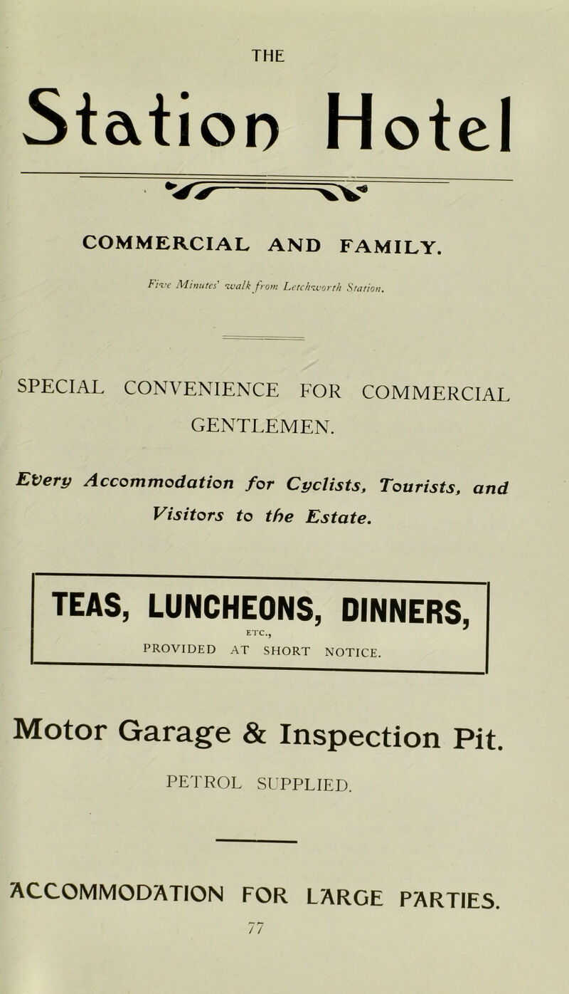 THE Station Hotel COMMERCIAL AND FAMILY. Fiir Minutes' walk from Letchworth Station. SPECIAL CONVENIENCE FOR COMMERCIAL GENTLEMEN. Every Accommodation for Cyclists, Tourists, and Visitors to the Estate. TEAS, LUNCHEONS, DINNERS, ETC., PROVIDED AT SHORT NOTICE. Motor Garage & Inspection Pit. PETROL SUPPLIED. ACCOMMODATION FOR LARGE PARTIES.