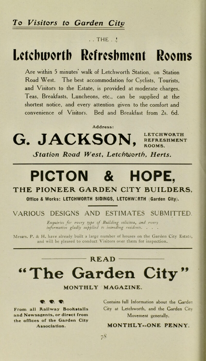 To Visitors to Garden City . . THE . Letchworth Refreshment Rooms Are within 5 minutes’ walk of Letchworth Station, on Station Road West. The best accommodation for Cyclists, Tourists, and Visitors to the Estate, is provided at moderate charges. Teas, Breakfasts, Luncheons, etc., can be supplied at the shortest notice, and every attention given to the comfort and convenience of Visitors. Bed and Breakfast from 2s. 6d. Address: G. JACKSON, LETCHWORTH REFRESHMENT ROOMS. Station Road West, Letchworth, Herts. PICTON & HOPE, THE PIONEER GARDEN CITY BUILDERS, Office & Works: LETCHWORTH SIDINGS, LETCHWCRTH (Garden City). VARIOUS DESIGNS AND ESTIMATES SUBMITTED Enquiries for every type of Building solid tea, and every information gladly supplied to intending residents. . Messrs. P. & H. have already built a large number of houses on the Garden City Estate, and will be pleased to conduct Visitors over them for inspection. READ “The Garden City” MONTHLY MAGAZINE. Contains full Information about the Garden From all Railway BooKstalls City at Letchworth, and the Garden City and Newsagents, or direct from Movement generally, the offices of the Garden City Association. 7* MONTHLY-ONE PENNY.