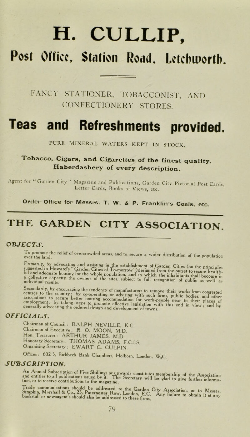 H. CULLIP, Pose Office, >[,111011 Rood, l.cIchii'orth. FANCY STATIONER, TOBACCONIST, AND CONFECTIONERY STORES. Teas and Refreshments provided. PURE MINERAL WATERS KEPT IN STOCK. Tobacco, Cigars, and Cigarettes of the finest quality. Haberdashery of every description. Agent tor “Garden City” Magazine and Publications, Garden City Pictorial Post Cards, Letter Cards, Rooks of Views, etc. Order Office for Messrs. T. W. <& P. Franklin’s Coals, etc. THE GARDEN CITY ASSOCIATION. OBJECTS. OTerPthriandthe reMef of overcrowded areas- and <° ^cure a wider distribution of the population !“*’• biIadV0CJ‘'Yanj as!i.s.lin* i ‘he establishment of Garden Cities (on the principles fufind adlr H,°WLard 5 9arden C‘tles of To-morrow ^designed from the outset to secure heakV a rnHertlv h°US!K for the whole population and in which the inhabitants shall become ir fndividuaUesX'  °Wer5 °f S''e8' SubieCt *° fu -cognition of public as weT as feenC.°da,r'ly,Vby encouraging the tendency of manufacturers to remove their works from congested centres to the country; by co-operating or advising with such firms, public bodies and o hF associations to secure better housing accommodation for work-people near to their places ^ employment; by taking steps to promote effective legislation withthisendinvfew andbv generally advocating the ordered design and development of towns 5 OFFICIALS. Chairman of Council : RALPH NEVILLE. K.C. Chairman of Executive : R. O. MOON. M.D Hon. Treasurer: ARTHUR JAMES. M.D. Honorary Secretary : THOMAS ADAMS. F.C.I.S. Organising Secretary : EWART G. CULPIN. Offices 602-3, Birkbeck Bank Chambers, Holborn, London. W.C. SUBSCRIPTION. tion, or to receive contributions to the magazine. 8 e lurmer «ntorma- Trade communications should be addressed to the p:.,, A • » ** Simpkin. Marshall & Co.. 23. PaternosteT Row' London E C C U. '° MeSSn bookstall or newsagent's should also be addressed to these firms. V urc ° obta,n >* «t any