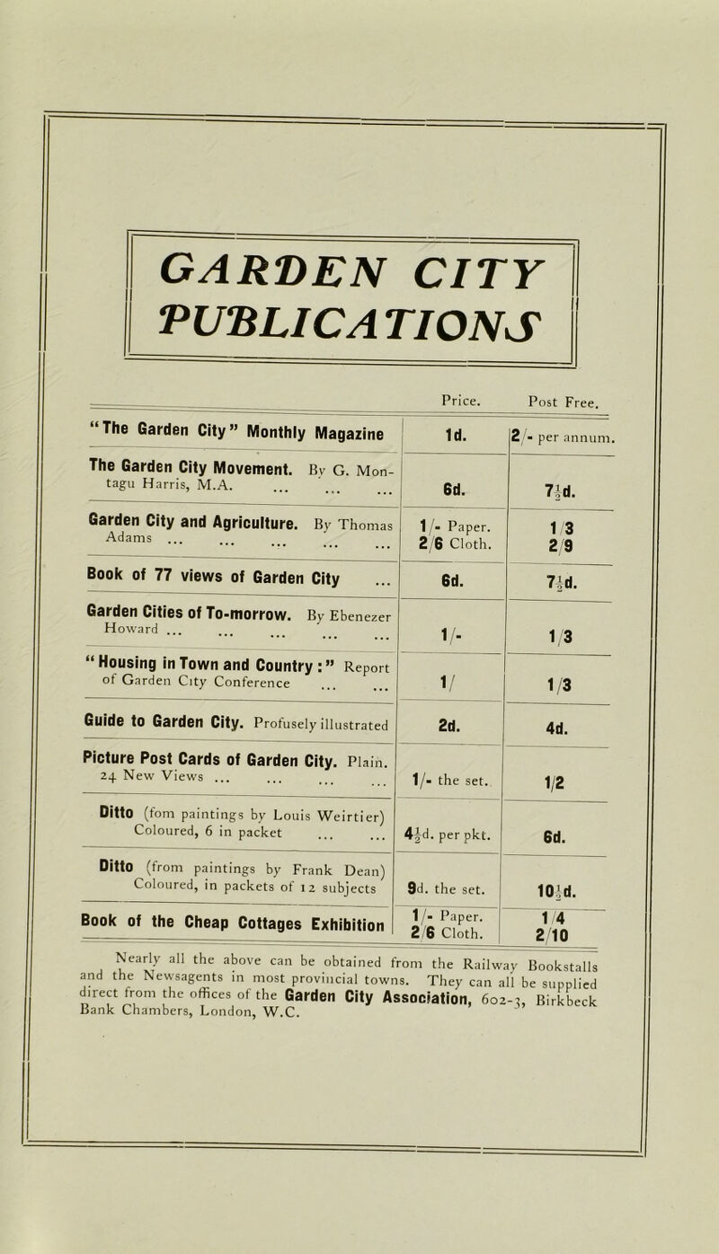 garden city PUBLIC A TIONS ree. — Price. Post F “The Garden City” Monthly Magazine Id. 2 - per annum. The Garden City Movement. Bv G. Mon- tagu Harris, M.A. 6d. 7/d. Garden City and Agriculture. By Thomas Adams ... 1/- Paper. 2/6 Cloth. 1/3 2 9 Book of 77 views of Garden City 6d. 7|d. Garden Cities of To-morrow. By Ebenezer Howard ... 1/. 1/3 “ Housing in Town and Country : ” Report of Garden City Conference 1/ 1/3 Guide to Garden City. Profusely illustrated 2d. 4d. Picture Post Cards of Garden City. Plain. 24 New Views ... 1/- the set. 1/2 Ditto (font paintings by Louis Weirtier) Coloured, 6 in packet 4^d. per pkt. 6d. Ditto (from paintings by Frank Dean) Coloured, in packets of 12 subjects 9d. the set. 10/d. Book of the Cheap Cottages Exhibition 1/- Paper. 2/6 Cloth. 1 4 2/10 Nearly all the above can be obtained from the Railway Bookstalls and the Newsagents in most provincial towns. They can all be supplied direct from the offices of the Garden City Association, 602-3, Birkbeck Bank Chambers, London, W.C. —