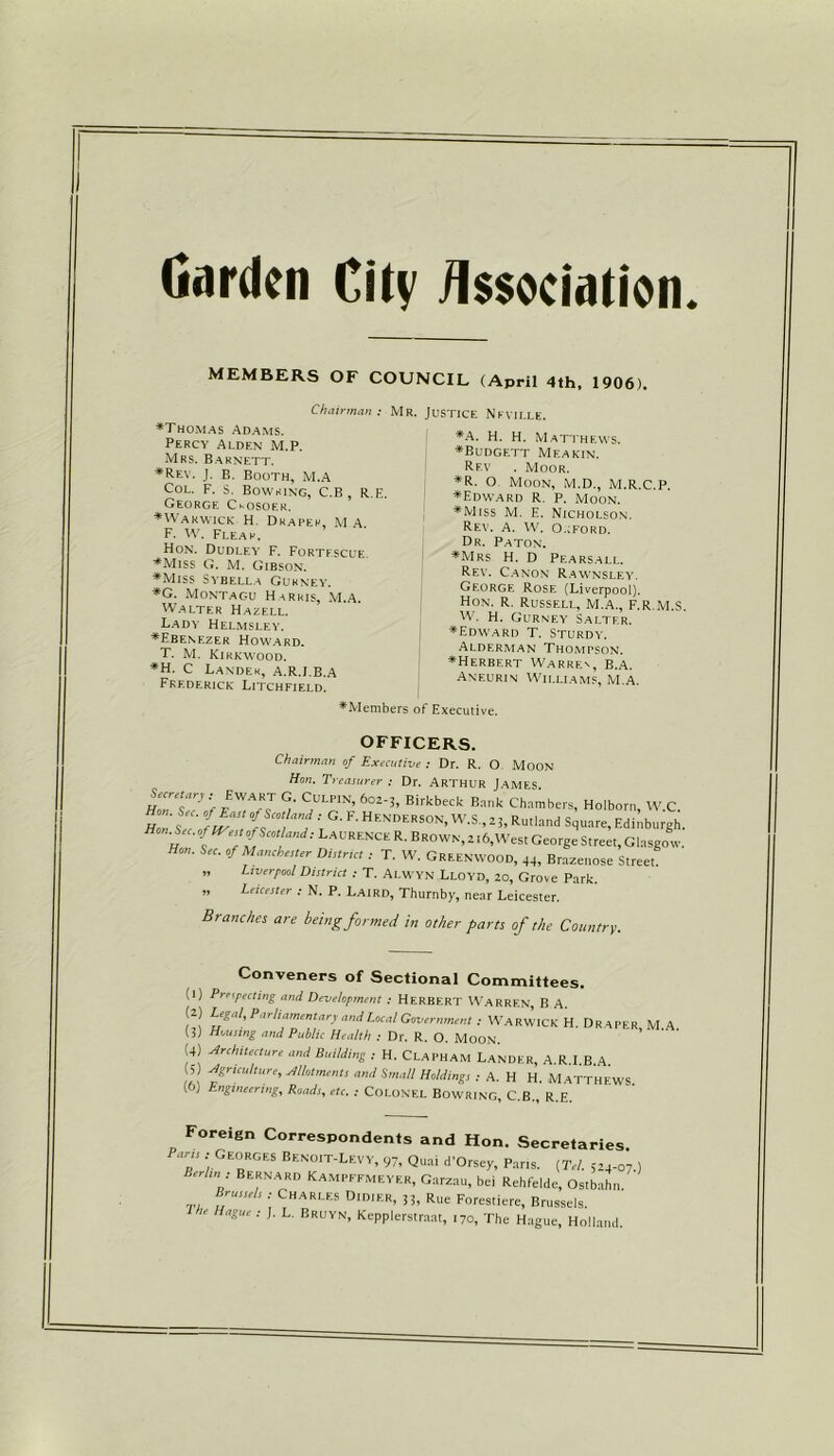 MEMBERS OF COUNCIL (April 4th, 1906). Chairman : Mr. Justice Neville. •Thomas Adams. Percy Alden M.P. Mrs. Barnett. *Rev. J. b. Booth, M.A Col. F. S. Bowsing, C.B , R.E. George Ckosoer. •tv akwick H. Draper, M A. F. W. Flear. Hon. Dudley F. Fortescue •Miss G. M. Gibson. •Miss Sybella Gurney. *G. Montagu Harris, M.A. Walter Hazell. Lady Helmsley. •Ebenezer Howard. T. M. Kirkwood. *H. C Lander, A.R.J.B.A Frederick Litchfield. •A. H. H. Matthew's. •Budgett Meakin. Rf.v . Moor. *R. O. Moon, M.D., M.R.C.P. •Edward R. p. Moon. •Miss M. E. Nicholson. Rev. A. W. O.cford. Dr. Paton. •Mrs H. D Pearsall. Rev. Canon Rawnsley. George Rose (Liverpool). Hon. R. Russell, M.A., F.R.M.S. W. H. Gurney Salter. •Edward T. Sturdy. Alderman Thompson. •Herbert Warrfn, B.a. Aneurin Williams, M.A. •Members of Executive. OFFICERS. Chairman of Executive : Dr. R. O MOON Hon. Treasurer : Dr. ARTHUR JAMES. HoTT? > ?LPIN> 602’3’ Birkbeck E™k Cb^ers, Holborn, W.C. Hon sec' t 1 , ; ■ Hen’derson- W.S., z;, Rutland Square, Edinburgh. Hon. Sec. oflVestofScoiland: Laurence R. Brown, 2 l6,West George Street, Glasgow. Hon. Sec. of Manchester Distnc, : T. W. Greenwood, 44, Brazenose Street. ” Liverpool District : T. Alwyn Lloyd, 20, Grove Park. 99 Leicester : N. P. Laird, Thurnby, near Leicester. Branches are being formed in other parts of the Country. Conveners of Sectional Committees. (1) Prospecting and Development : Herbert Warren, B A. (2) Legal, Parliamentary and Local Government : Warwick H. Draper M A (3) Housing and Public Health : Dr. R. O. Moon. (4) Architecture and Building : H. Clapham Lander, A R I B A 5 Agriculture, Motments and Small Holdings : A. H H. Matthews (0) Engineering, Roads, etc. : Colonel Bowring, C.B., R.E. Foreign Correspondents and Hon. Secretaries Pans: Georges Benoit-Levy, 97, Quai d'Orsey, Pans. [Tel. 524-07.) Berlin : Bernard Kampffmeyer, Garzau, bei Rehfelde, Ostbahn Brussels: Charles D.dier, 33, Rlle Forestiere, Brussels. he Hague : J. L. Bruyn, Kepplerstraat, 170, The Hague, Holland.