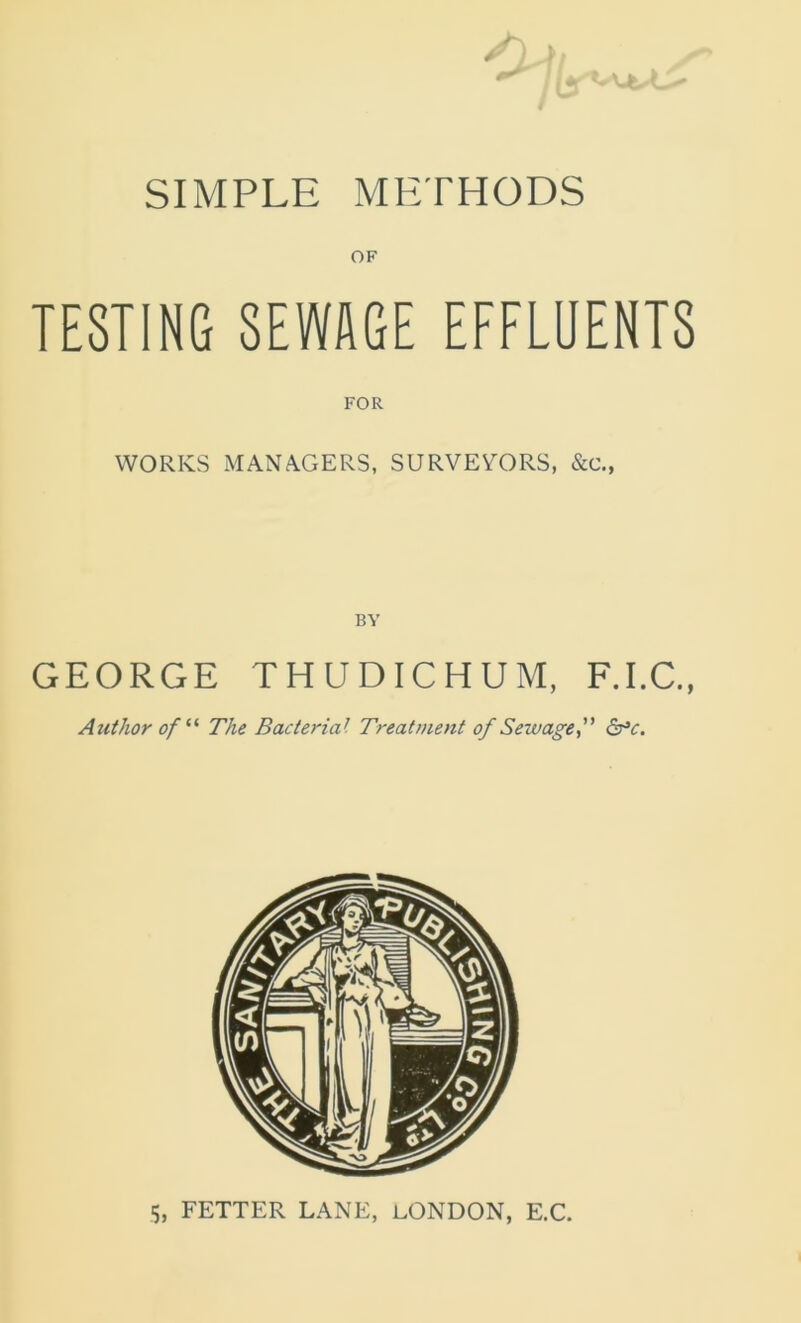 SIMPLE METHODS OF TESTING SEWAGE EFFLUENTS WORKS MANAGERS, SURVEYORS, &c., BY GEORGE THUDICHUM, F.I.C., Author of “ The Bacterial Treatment of Sewage, 6°o 5, FETTER LANE, LONDON, E.C.