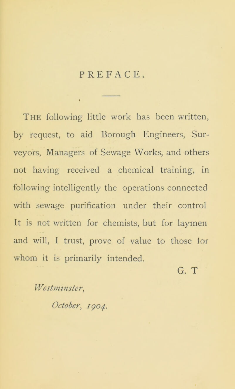 PREFACE. The following little work has been written, by request, to aid Borough Engineers, Sur- veyors, Managers of Sewage Works, and others not having received a chemical training, in following intelligently the operations connected with sewage purification under their control It is not written for chemists, but for laymen and will, I trust, prove of value to those for whom it is primarily intended. G. T Westminster, October, 1904..