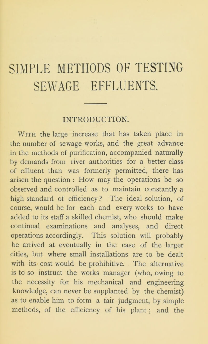 SIMPLE METHODS OF TESTING SEWAGE EFFLUENTS. INTRODUCTION. With the large increase that has taken place in the number of sewage works, and the great advance in the methods of purification, accompanied naturally by demands from river authorities for a better class of effluent than was formerly permitted, there has arisen the question : How may the operations be so observed and controlled as to maintain constantly a high standard of efficiency ? The ideal solution, of course, would be for each and every works to have added to its staff a skilled chemist, who should make continual examinations and analyses, and direct operations accordingly. This solution will probably be arrived at eventually in the case of the larger cities, but where small installations are to be dealt with its cost would be prohibitive. The alternative is to so instruct the works manager (who, owing to the necessity for his mechanical and engineering knowledge, can never be supplanted by the chemist) as to enable him to form a fair judgment, by simple methods, of the efficiency of his plant; and the