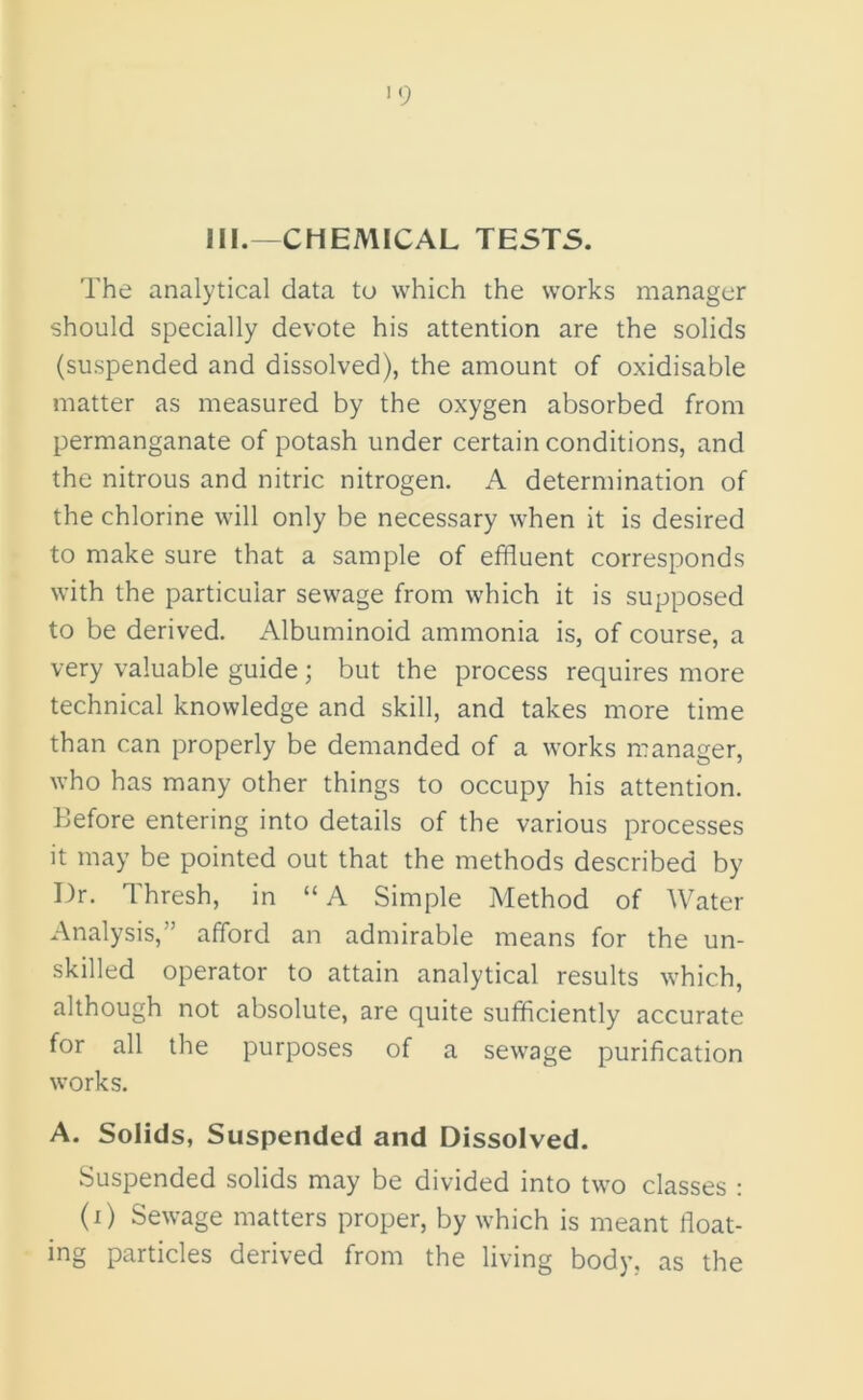 III.—CHEMICAL TESTS. The analytical data to which the works manager should specially devote his attention are the solids (suspended and dissolved), the amount of oxidisable matter as measured by the oxygen absorbed from permanganate of potash under certain conditions, and the nitrous and nitric nitrogen. A determination of the chlorine will only be necessary when it is desired to make sure that a sample of effluent corresponds with the particular sewage from which it is supposed to be derived. Albuminoid ammonia is, of course, a very valuable guide; but the process requires more technical knowledge and skill, and takes more time than can properly be demanded of a works manager, who has many other things to occupy his attention. Before entering into details of the various processes it may be pointed out that the methods described by Dr. Thresh, in “A Simple Method of Water Analysis,” afford an admirable means for the un- skilled operator to attain analytical results which, although not absolute, are quite sufficiently accurate for all the purposes of a sewage purification works. A. Solids, Suspended and Dissolved. Suspended solids may be divided into two classes : (i) Sewage matters proper, by which is meant float- ing particles derived from the living body, as the