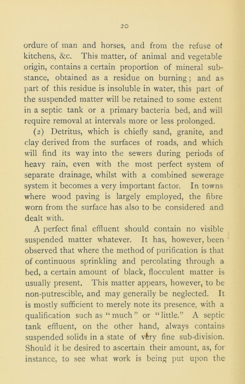 ordure of man and horses, and from the refuse of kitchens, &c. This matter, of animal and vegetable origin, contains a certain proportion of mineral sub- stance, obtained as a residue on burning; and as part of this residue is insoluble in water, this part of the suspended matter will be retained to some extent in a septic tank or a primary bacteria bed, and will require removal at intervals more or less prolonged. (2) Detritus, which is chiefly sand, granite, and clay derived from the surfaces of roads, and which will find its way into the sewers during periods of heavy rain, even with the most perfect system of separate drainage, whilst with a combined sewerage system it becomes a very important factor. In towns where wood paving is largely employed, the fibre worn from the surface has also to be considered and dealt with. A perfect final effluent should contain no visible suspended matter whatever. It has, however, been ' observed that where the method of purification is that of continuous sprinkling and percolating through a bed, a certain amount of black, flocculent matter is usually present. This matter appears, however, to be non-putrescible, and may generally be neglected. It is mostly sufficient to merely note its presence, with a qualification such as “ much ” or “little.” A septic tank effluent, on the other hand, always contains suspended solids in a state of vlry fine sub-division. Should it be desired to ascertain their amount, as, for instance, to see what work is being put upon the