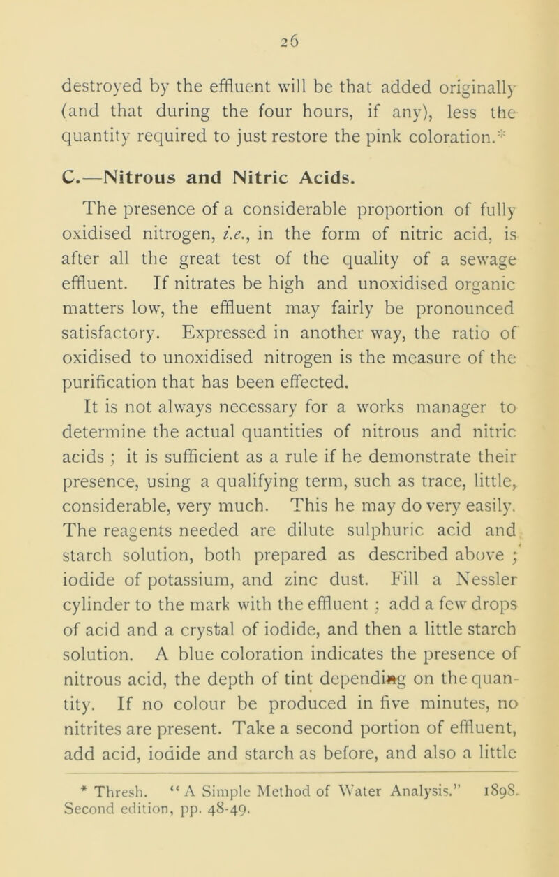 destroyed by the effluent will be that added originally (and that during the four hours, if any), less the quantity required to just restore the pink coloration. C.—Nitrous and Nitric Acids. The presence of a considerable proportion of fully oxidised nitrogen, i.e., in the form of nitric acid, is after all the great test of the quality of a sewage effluent. If nitrates be high and unoxidised organic matters low, the effluent may fairly be pronounced satisfactory. Expressed in another way, the ratio of oxidised to unoxidised nitrogen is the measure of the purification that has been effected. It is not always necessary for a works manager to determine the actual quantities of nitrous and nitric acids ; it is sufficient as a rule if he demonstrate their presence, using a qualifying term, such as trace, little, considerable, very much. This he may do very easily. The reagents needed are dilute sulphuric acid and starch solution, both prepared as described above ; iodide of potassium, and zinc dust. Fill a Nessler cylinder to the mark with the effluent; add a few drops of acid and a crystal of iodide, and then a little starch solution. A blue coloration indicates the presence of nitrous acid, the depth of tint depending on the quan- tity. If no colour be produced in five minutes, no nitrites are present. Take a second portion of effluent, add acid, iodide and starch as before, and also a little * Thresh. “ A Simple Method of Water Analysis.” 1S98- Second edition, pp. 48-49.