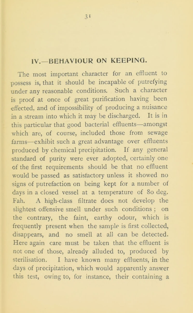 IV.—BEHAVIOUR ON KEEPING. The most important character for an effluent to possess is, that it should be incapable of putrefying under any reasonable conditions. Such a character is proof at once of great purification having been effected, and of impossibility of producing a nuisance in a stream into which it may be discharged. It is in this particular that good bacterial effluents—amongst which are, of course, included those from sewage farms—exhibit such a great advantage over effluents produced by chemical precipitation. If any general standard of purity were ever adopted, certainly one of the first requirements should be that no effluent would be passed as satisfactory unless it showed no signs of putrefaction on being kept for a number of days in a closed vessel at a temperature of So deg. Fah. A high-class filtrate does not develop the slightest offensive smell under such conditions ; on the contrary, the faint, earthy odour, which is frequently present when the sample is first collected, disappears, and no smell at all can be detected. Here again care must be taken that the effluent is not one of those, already alluded to, produced by sterilisation. I have known many effluents, in the days of precipitation, which would apparently answer this test, owing to, for instance, their containing a