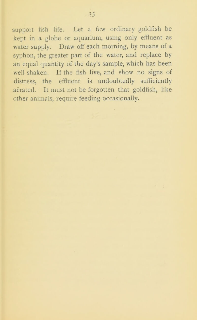 support fish life. Let a few ordinary goldfish be kept in a globe or aquarium, using only effluent as water supply. Draw off each morning, by means of a syphon, the greater part of the water, and replace by an equal quantity of the day’s sample, which has been well shaken. If the fish live, and show no signs of distress, the effluent is undoubtedly sufficiently aerated. It must not be forgotten that goldfish, like other animals, require feeding occasionally.