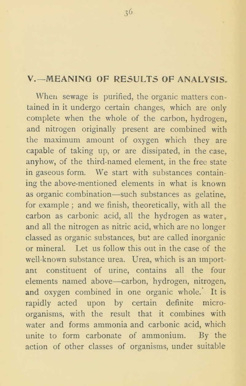 3^ V.—MEANING OF RESULTS OF ANALYSIS. When sewage is purified, the organic matters con- tained in it undergo certain changes, which are only complete when the whole of the carbon, hydrogen, and nitrogen originally present are combined with the maximum amount of oxygen which they are capable of taking up, or are dissipated, in the case, anyhow, of the third-named element, in the free state in gaseous form. We start with substances contain- ing the above-mentioned elements in what is known as organic combination—such substances as gelatine, for example ; and we finish, theoretically, with all the carbon as carbonic acid, all the hydrogen as water, and all the nitrogen as nitric acid, which are no longer classed as organic substances, but are called inorganic or mineral. Let us follow this out in the case of the well-known substance urea. Urea, which is an import- ant constituent of urine, contains all the four elements named above—carbon, hydrogen, nitrogen, and oxygen combined in one organic whole.’ It is rapidly acted upon by certain definite micro- organisms, with the result that it combines with water and forms ammonia and carbonic acid, which unite to form carbonate of ammonium. By the action of other classes of organisms, under suitable