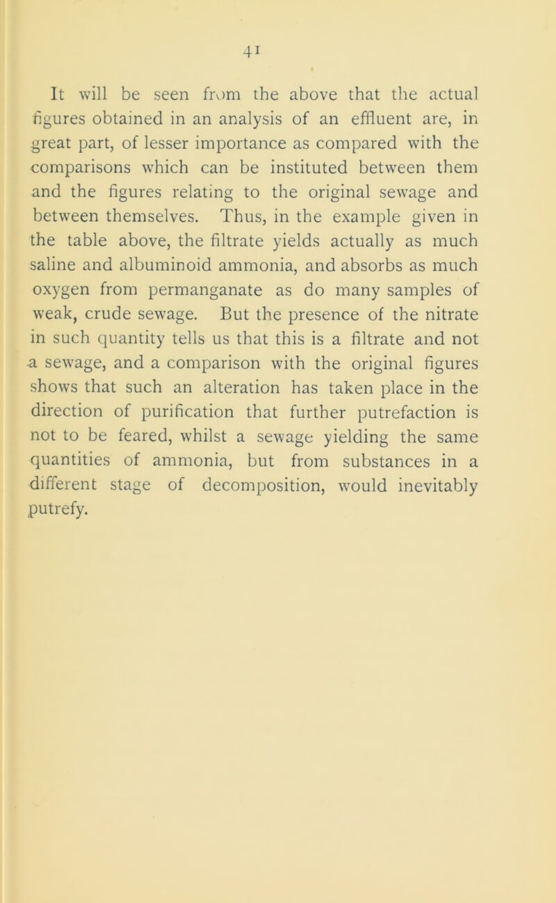 It will be seen from the above that the actual figures obtained in an analysis of an effluent are, in great part, of lesser importance as compared with the comparisons which can be instituted between them and the figures relating to the original sewage and between themselves. Thus, in the example given in the table above, the filtrate yields actually as much saline and albuminoid ammonia, and absorbs as much oxygen from permanganate as do many samples of weak, crude sewage. But the presence of the nitrate in such quantity tells us that this is a filtrate and not a sewage, and a comparison with the original figures shows that such an alteration has taken place in the direction of purification that further putrefaction is not to be feared, whilst a sewage yielding the same quantities of ammonia, but from substances in a different stage of decomposition, would inevitably putrefy.