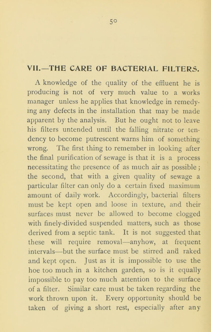 5° VII.—THE CARE OF BACTERIAL FILTERS. A knowledge of the quality of the effluent he is producing is not of very much value to a works manager unless he applies that knowledge in remedy- ing any defects in the installation that may be made apparent by the analysis. But he ought not to leave his filters untended until the falling nitrate or ten- dency to become putrescent warns him of something wrong. The first thing to remember in looking after the final purification of sewage is that it is a process necessitating the presence of as much air as possible; the second, that with a given quality of sewage a particular filter can only do a certain fixed maximum amount of daily work. Accordingly, bacterial filters must be kept open and loose in texture, and their surfaces must never be allowed to become clogged with finely-divided suspended matters, such as those derived from a septic tank. It is not suggested that these will require removal—anyhow, at frequent intervals—but the surface must be stirred and raked and kept open. Just as it is impossible to use the hoe too much in a kitchen garden, so is it equally impossible to pay too much attention to the surface of a filter. Similar care must be taken regarding the work thrown upon it. Every opportunity should be taken of giving a short rest, especially after any