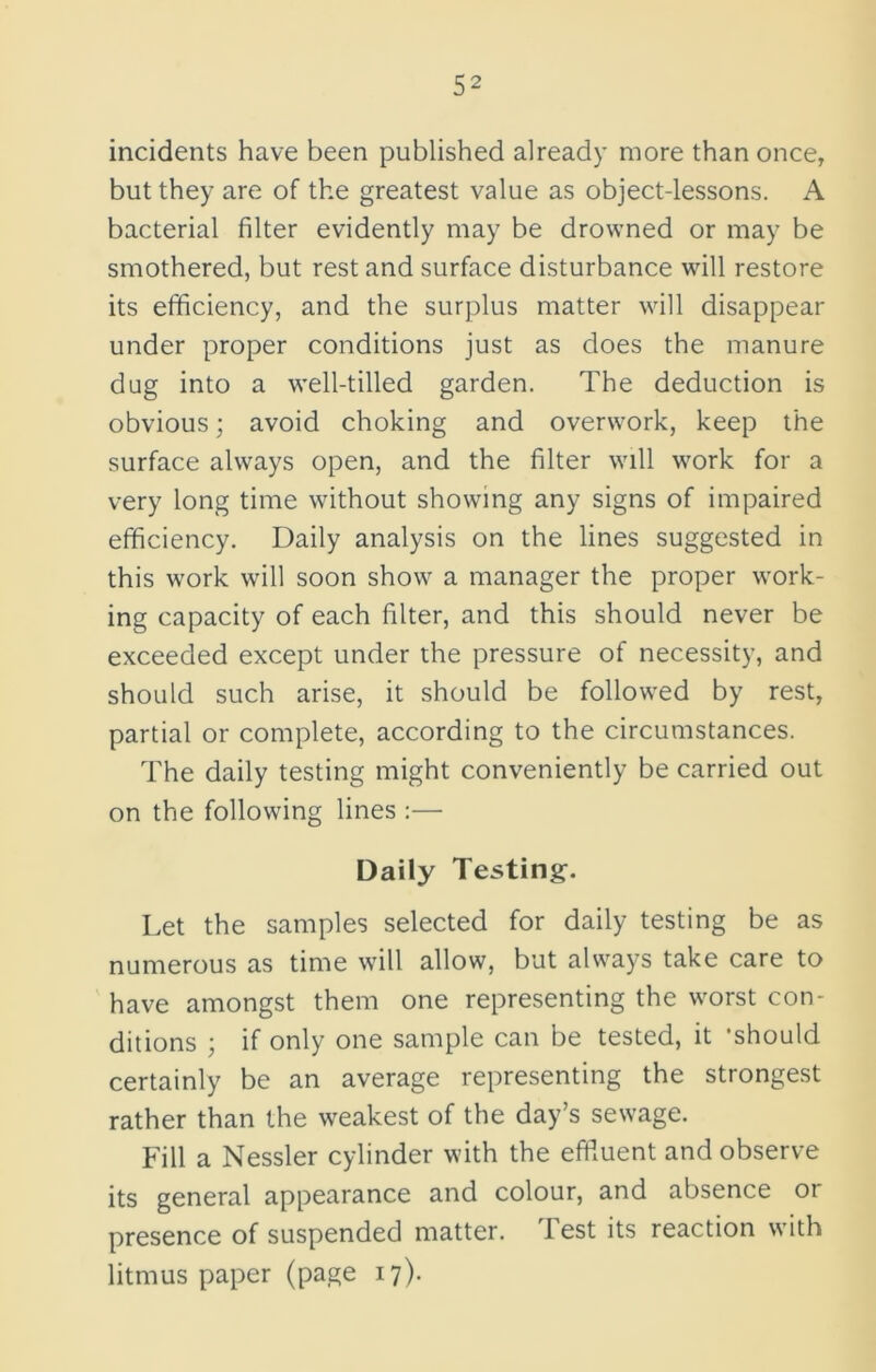 incidents have been published already more than once, but they are of the greatest value as object-lessons. A bacterial filter evidently may be drowned or may be smothered, but rest and surface disturbance will restore its efficiency, and the surplus matter will disappear under proper conditions just as does the manure dug into a well-tilled garden. The deduction is obvious; avoid choking and overwork, keep the surface always open, and the filter will work for a very long time without showing any signs of impaired efficiency. Daily analysis on the lines suggested in this work will soon show a manager the proper work- ing capacity of each filter, and this should never be exceeded except under the pressure of necessity, and should such arise, it should be followed by rest, partial or complete, according to the circumstances. The daily testing might conveniently be carried out on the following lines :— Daily Testing. Let the samples selected for daily testing be as numerous as time will allow, but always take care to have amongst them one representing the worst con- ditions ; if only one sample can be tested, it 'should certainly be an average representing the strongest rather than the weakest of the day’s sewage. Fill a Nessler cylinder with the effluent and observe its general appearance and colour, and absence or presence of suspended matter. Test its reaction with litmus paper (page 17).