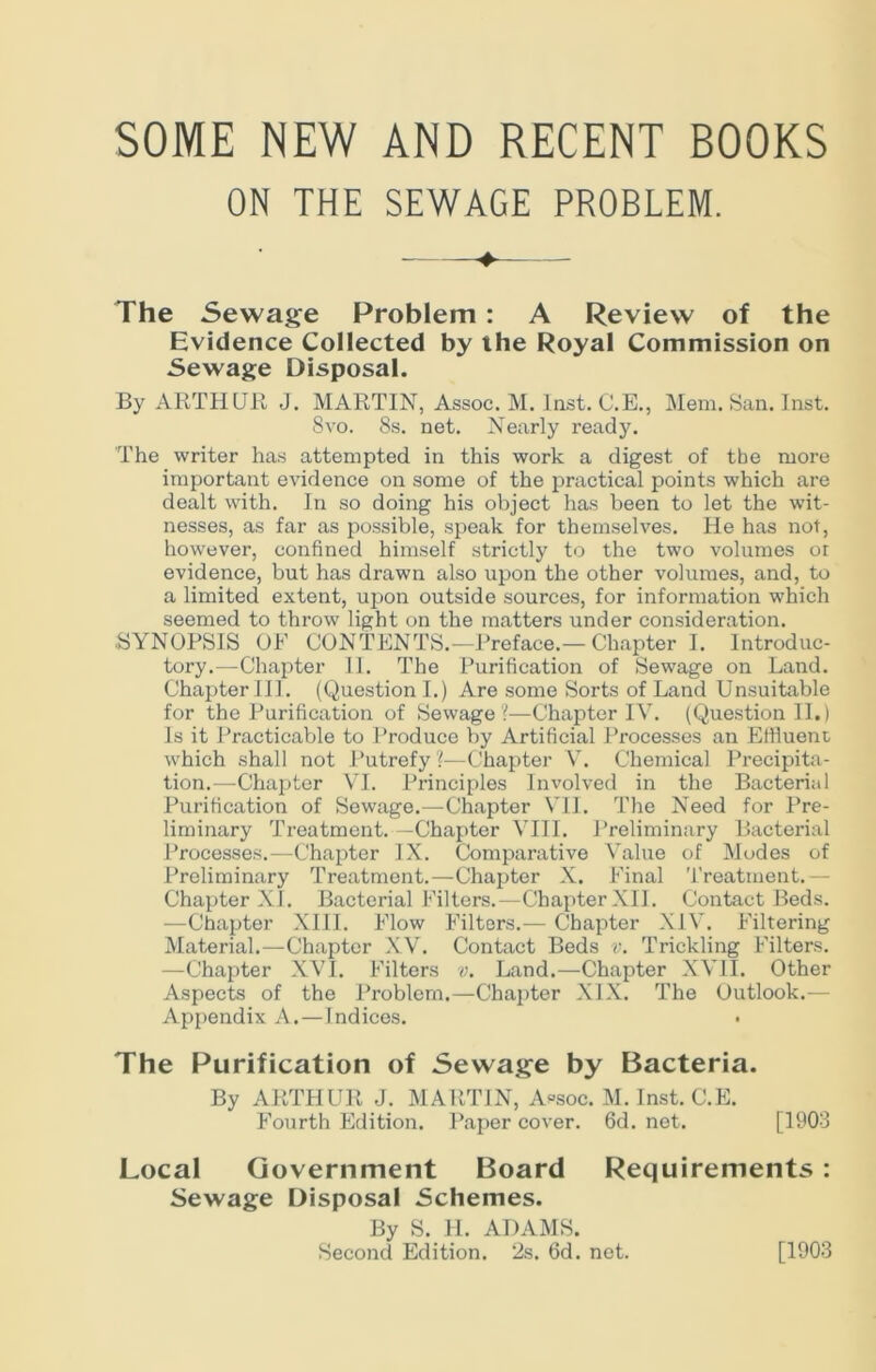 SOME NEW AND RECENT BOOKS ON THE SEWAGE PROBLEM. The Sewage Problem : A Review of the Evidence Collected by the Royal Commission on Sewage Disposal. By ARTHUR J. MARTIN, Assoc. M. Inst. C.E., Mem. San. Inst. 8vo. 8s. net. Nearly ready. The writer has attempted in this work a digest of tbe more important evidence on some of the practical points which are dealt with. In so doing his object has been to let the wit- nesses, as far as possible, speak for themselves. He has not, however, confined himself strictly to the two volumes or evidence, but has drawn also upon the other volumes, and, to a limited extent, upon outside sources, for information which seemed to throw light on the matters under consideration. •SYNOPSIS OP CONTENTS.—Preface.—Chapter I. Introduc- tory.—Chapter II. The Purification of Sewage on Land. Chapter III. (Question I.) Are some Sorts of Land Unsuitable for the Purification of Sewage?—Chapter IV. (Question II.) Is it Practicable to Produce by Artificial Processes an Effluent which shall not Putrefy ?—Chapter Y. Chemical Precipita- tion.—Chapter VI. Principles Involved in the Bacterial Purification of Sewage.—Chapter VII. The Need for Pre- liminary Treatment.—Chapter VIII. Preliminary Bacterial Processes.—Chapter IX. Comparative Value of Modes of Preliminary Treatment.—Chapter X. Final Treatment.— Chapter XI. Bacterial Filters.—Chapter XII. Contact Beds. —Chapter XIII. Flow Filters.— Chapter XIV. Filtering Material.—Chapter XV. Contact Beds v. Trickling Filters. —Chapter XVI. Filters v. Land.—Chapter XVII. Other Aspects of the Problem,—Chapter XIX. The Outlook.— Appendix A.—Indices. • The Purification of Sewage by Bacteria. By ARTHUR J. MARTIN, Assoc. M. Inst. C.E. Fourth Edition. Paper cover. 6d. net. [1903 Local Government Board Requirements : Sewage Disposal Schemes. By S. H. ADAMS. Second Edition. 2s. 6d. net. [1903