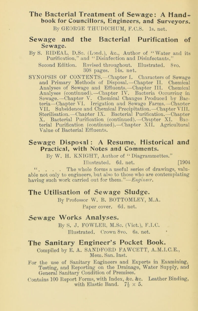 The Bacterial Treatment of Sewage: A Hand- book for Councillors, Engineers, and Surveyors. By GEORGE THUDICHUM, F.C.S. Is. net. Sewage and the Bacterial Purification of Sewage. By S. RIDEAL, D.Sc. (Lond.), &c., Author of “Water and its Purification,” and “Disinfection and Disinfectants.” Second Edition. Revised throughout. Illustrated. 8vo. 308 pages. 14s. net. SYNOPSIS OF CONTENTS.—Chapter I. Characters of Sewage and Primary Methods of Disposal.—Chapter II. Chemical Analyses of Sewage and Effluents.—Chapter III. Chemical Analyses (continued).—Chapter IV. Bacteria Occurring in Sewage.—Chapter V. Chemical Changes Produced by Bac- teria—Chapter VI. Irrigation and Sewage Farms.—Chanter VII. Subsidence and Chemical Precipitation.—Chapter VIII. Sterilisation.—Chapter IX. Bacterial Purification.—Chapter X. Bacterial Purification (continued).—Chapter XI. Bac- terial Purification (continued).—Chapter XII. Agricultural Value of Bacterial Effluents. Sewage Disposal : A Resume, Historical and Practical, with Notes and Comments. By W. H. KNIGHT, Author of “ Diagrammettes.” Illustrated. 6d. net. [1904 “. . . . The whole forms a useful series of drawings, valu- able not only to engineers, but also to those who are contemplating having such work carried out for them.”—Engineer. The Utilisation of Sewage Sludge. By Professor W. B. BOTTOMLEY, M.A. Paper cover. 6d. net. Sewage Works Analyses. By S. J. FOWLER, M.Sc. (Viet.), F.I.C. Illustrated. Crown 8vo. 6s. net. The Sanitary Engineer’s Pocket Book. Compiled by E. A. SANDFORD FAWCETT, A.M.I.C.E., Mem. San. Inst. For the use of Sanitary Engineers and Experts in Examining, Testing, and Reporting on the Drainage, Water Supply, and General Sanitary Condition of Premises. Contains 100 Report Forms, with Index, &c. &c. Leather Binding, with Elastic Band. 7\ x 5.