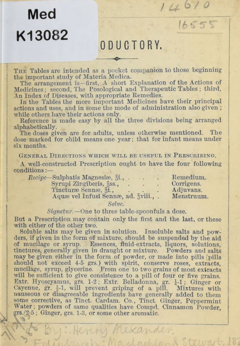 Med K13082 / ^ ^ 0 ODUCTORY. : The Tables are intended as a pocket companion to those beginning I the important study of Materia Aledica. The arrangement is—first, A short Explanation of the Actions of Medicines; second, The Posological and Therapeutic Tables ; third. An Index of Diseases, with appropriate Remedies. In the Tables the more important Medicines have their principal actions and uses, and in some the mode of administration also given ; while otliers have their actions only. Reference is made easy by all the three divisions being arranged alphabetically. The doses given are for adults, unless otherwise mentioned. The dose marked for child means one year; that for infant means under six months. Gener.xe Directions which will be useful in Prescribing. A well-constructed Prescription ought to have the four following conditions:— Rec/pe—Sulphatis Magnesia}, p., . . Syrupi Zingiberis, sss., Tincturie Sennas, §i.. Aqua; vel Infusi Sennas, ad. 5viii., . Solve. Remedium. Corrigens. Adjuvans. Menstruum, Sig7ietur.—One to three table-spoonfuls a dose. But a Prescription may contain only the first and the last, or these with either of the other two. Soluble salts may be given in solution. Insoluble salts and pow- ders, if given in the form of mixture, should be suspended by the aid of mucilage or syrup. Essences, fluid-extracts, liquors, solutions, tinctures, generally given in draught or mixture. Powders and salts may be given either in the form of powder, or made into pills (pills should not exceed 4-5 grs.) with spirit, conserve roses, extracts, mucilage, syrup, glycerine. From one to two grains of most extracts will be sufficient to give consistence to a pill of four or five grains. Extr. Hyoscyamus, gfs. 1-2; Extr. Belladonna, gr. J-1; Ginger or Cayenne, gr. ^-1, will prevent gi-iping of a pill. Mixtures with nauseous or disagreeable ingredients have generally added to them some corrective, as Tinct. Cardam. Co., Tinct. Ginger, Peppermint Water; powders of same qualities have Compd. Cinnamon Powder, CTS./2-5 ; Ginger, grs. 1-3, or some other aromatic. X-V’-y