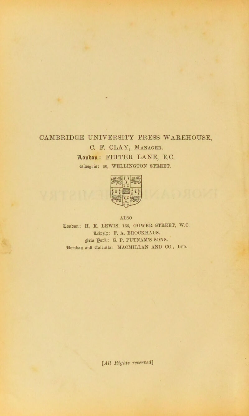 CAMBRIDGE UNIVERSITY PRESS WAREHOUSE, C. F. CLAY, Manager. Honton: FETTER LANE, E.C. (ESIaagobj: 60, WELLINGTON STREET. ALSO UanOan: H. K. LEWIS, 130, GOWER STREET, W.C. Ifipjig; F. A. BROCKHAUS. fltto lorfe: G. P. PUTNAM’S SONS. I3ombag anB Calcutta; MACMILLAN ANl) CO., Ltd. [All Rights reserved]