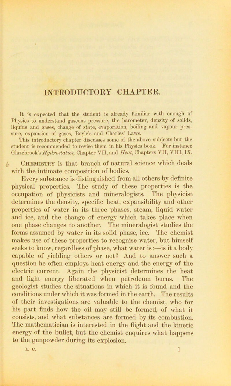INTRODUCTORY CHAPTER. It is expected that the student is already familiar with enough of Physics to understand ga.seous pressure, the barometer, density of solids, liquids and g-.ises, change of stivte, evaporation, boiling and vapour pres- sure, expansion of gj\ses, Boyle’s and Charles’ Laws. This introductory chapter discusses some of the above subjects but the student is recommended to revise them in his Physics book. For instance Gliizebrook’s Hydrostatics, Chapter VII, and Heat, Chapters VII, VIII, IX. ^ Chemistry is that branch of natural science which deals with the intimate composition of bodies. Every substance is distinguished from all others by definite physical properties. The study of these properties is the occupation of physicists and mineralogists. The physicist determines the density, specific heat, expansibility and other properties of water in its three phases, steam, liquid water and ice, and the change of energy which takes place when one phase changes to another. The mineralogist studies the forms assumed by water in its solid phase, ice. The chemist makes use of these properties to recognise water, but himself seeks to know, regardless of phase, Avhat water is:—is it a body capable of yielding others or not? And to answer such a question he often employs heat energy and the energy of the electric current. Again the physicist determines the heat and light energy liberated when petroleum burns. The geologist studies the situations in which it is found and the conditions under which it was formed in the earth. The results of their investigations are valuable to the chemist, who for his part finds how the oil may still be formed, of what it consists, and what substances are formed by its combustion. The mathematician is interested in the flight and the kinetic energy of the bullet, but the chemist enquires what happens to the gunpowder during its explosion.