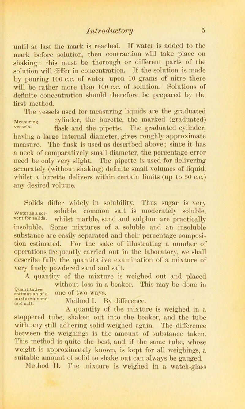 until at last the mark is reached. If water is added to the mark before solution, then contraction will take place on shaking: this must be thorough or different parts of the solution will differ in concentration. If the solution is made by pouring 100 c.c. of water upon 10 grams of nitre there will be rather more than 100 c.c. of solution. Solutions of definite concentration should therefore be prepared by the first method. The vessels used for measuring liquids are the graduated Measuring Cylinder, the burette, the marked (graduated) vessels. pipcttc. The graduated cylinder, having a large internal diameter, gives roughly approximate measure. The flask is used as described above; since it has a neck of comparatively small diameter, the percentage error need be only very slight. The pipette is used for delivering accurately (without shaking) definite small volumes of liquid, whilst a burette delivers within certain limits (up to 50 c.c.) any desired volume. Solids differ Avidely in solubility. Thus sugar is very waterasasoi- solublc, commoii Salt is luoderatcly soluble, vent for solids, whilst marble, sand and sulphur are practically insoluble. Some mixtures of a soluble and an insoluble substance are easily separated and their percentage composi- tion estimated. For the sake of illustrating a number of operations frequently carried out in the laboratory, we shall describe fully the quantitative examination of a mixture of very finely powdered sand and salt. A quantity of the mixture is Aveighed out and placed Avithout loss in a beaker. This may be done in Quantitative . estimation of a Olie ot tAA'O AVaj'S. rnfs“aTt°'’'“ Method I. By difference. A quantity of the mixture is Aveighed in a stoppered tube, shaken out into the beaker, and the tube Avith any still adhering solid Aveighed again. The difference betAveen the Aveighings is the amount of substance taken. This method is quite the best, and, if the same tube, Avhose Aveight is approximately knoAvn, is kept for all Aveighings, a suitable amount of solid to shake out can ahvays be gauged. Method II. The mixture is Aveighed in a Avatch-glass