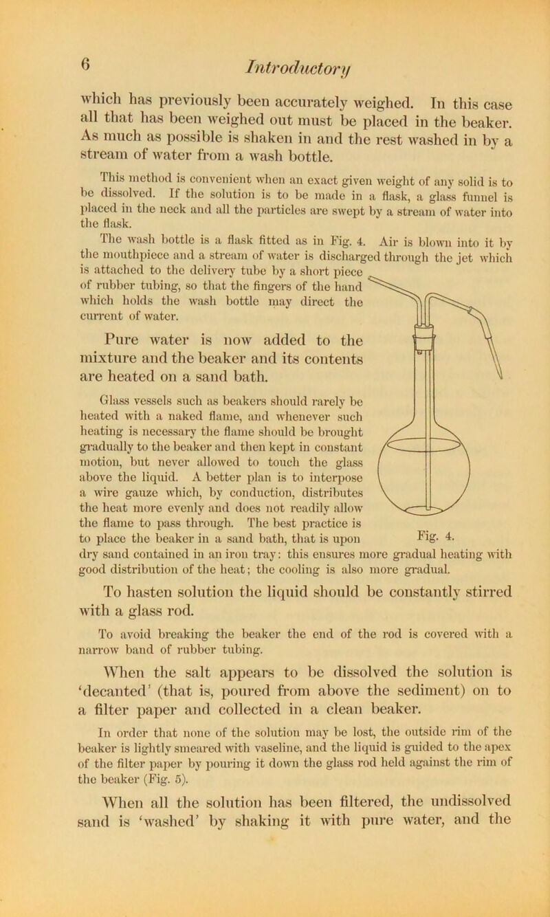 Tntrodmtor}! which has previously been accurately weighed. In this case all that has been weighed out must be placed in the beaker. As much as possible is shaken in and the rest washed in by a stream of water from a wash bottle. This method is convenient wlicn an exact given weight of any solid is to be dissolved. If the solution is to be made in a flask, a gla.ss funnel is placed in the neck and all the particles are swept by a stream of water into the flask. Tlie wash bottle is a flask fitted as in Kig. 4. Air is blown into it bv the mouthpiece and a stream of water is discharged through the jet which is attached to the delivery tube by a short piece of rubber tubing, so that the fingers of the hand which holds tlie wiish bottle inay direct the current of water. Pure water is now added to the mixture and the beaker and its contents are heated on a sand bath. Gliiss ve.ssels such ixs beakers .should nxrely be heated with a naked flame, and whenever such heating is necessary the flame should be brought giiidually to the beaker and then kei>t in constant motion, but never allowed to touch the ghiss above the liquid. A better plan is to interpose a wire gauze which, by conduction, distributes the heat more evenly and does not readily allow the flame to piiss through. The best practice is to place the beaker in a sand bath, that is upon dry sand contained in aii iron tmy; this ensures more gi'adual heating with good distribution of the heat; the cooling is also more gradual. To hasten solution the liquid should be constantly stirred with a glass rod. To avoid breaking the beaker the end of the rod is covered Avith a narrow band of rubber tubing. When the salt appears to bo dissolved the solution is ‘decanted’ (that is, poured from above the sediment) on to a filter paper and collected in a clean beaker. In order that none of the solution may be lost, the outside rim of the beaker is lightly smeared with vaseline, and the liquid is guided to the apex of the filter paper by pouring it down the ghiss rod held agsiinst the rim of the beaker (Fig. 5). When all the solntion has been filtered, the undissolved sand is ‘washed’ l)y shaking it with pure water, and the
