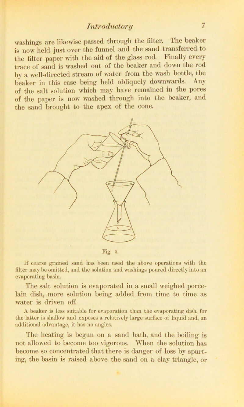 washings are likewise passed through the filter. The beaker is now held just over the funnel and the sand transferred to the filter paper with the aid of the glass rod. Finally every trace of sand is washed out of the beaker and down the rod by a well-directed stream of water from the wash bottle, the beaker in this case being held obliquely downwards. Any of the salt solution which may have remained in the pores of the paper is now washed through into the beaker, and the sand brought to the apex of the cone. If coarse grained sand has been used the above operations with the filter may be omitted, and the solution and washings poured directly into an evaporating bsisin. The salt solution is evaporated in a small weighed porce- lain dish, more solution being added from time to time as water is driven ott‘. A beaker is less suitable for evaporation than the evaporating dish, for the latter is shallow and exposes a relatively large surface of liquid and, an additional udvantiige, it has no angles. The heating is begun on a sand bath, and the boiling is not allowed to become too vigorous. When the solution has become so concentrated that there is danger of loss by spurt- ing, the basin is raised above the sand on a clay triangle, or
