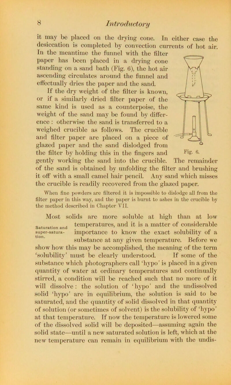 it may be placed on the di-ying cone. In either case the desiccation is completed by convection currents of hot air. In the meantime the funnel with the filter paper has been placed in a drying cone standing on a sand bath (Fig. 6), the hot air ascending circulates aroimd the funnel and effectually dries the paper and the sand. If the dry weight of the filter is known, or if a similarly dried filter paper of the same kind is used as a counterpoise, the weight of the sand may be found by differ- ence ; otherwise the sand is transferred to a weighed crucible as follows. The crucible and filter paper are placed on a piece of glazed paper and the sand dislodged from the filter by holding this in the fingers and gently working the sand into the crucible, of the sand is obtained by unfolding the filter and brushing it off with a small camel hair pencil. Any sand which misses the crucible is readily recovered from the glazed paper. When fine ])()\vclers are filtered it is impossible to dislodge all from the filter paper in this way, and the ])ai)er is burnt to iishes in the crucible by the method described in Chapter VII. Most solids are more soluble at high than at low _ , j temperatures, and it is a matter of considerable super-satura- importance to know the exact solubility of a substance at any given temperature. Before we show how this may be accomplished, the meaning of the term ‘solubility’ must be clearly understood. If some of the substance which photographers call ‘hypo’ is placed in a given quantity of water at ordinary temperatures and continually stirred, a condition >vill be reached such that no more of it will dissolve: the solution of ‘hypo’ and the undissolved solid ‘hypo’ are in equilibrium, the solution is said to be saturated, and the quantity of solid dissolved in that (piantity of solution (or sometimes of solvent) is the solubility of ‘hypo’ at that temperature. If now the temperature is lowered some of the dissolved solid will be deposited—assuming again the solid state—until a new saturated solution is left, which at the new temperature can remain in equilibrium with the undis- The remainder
