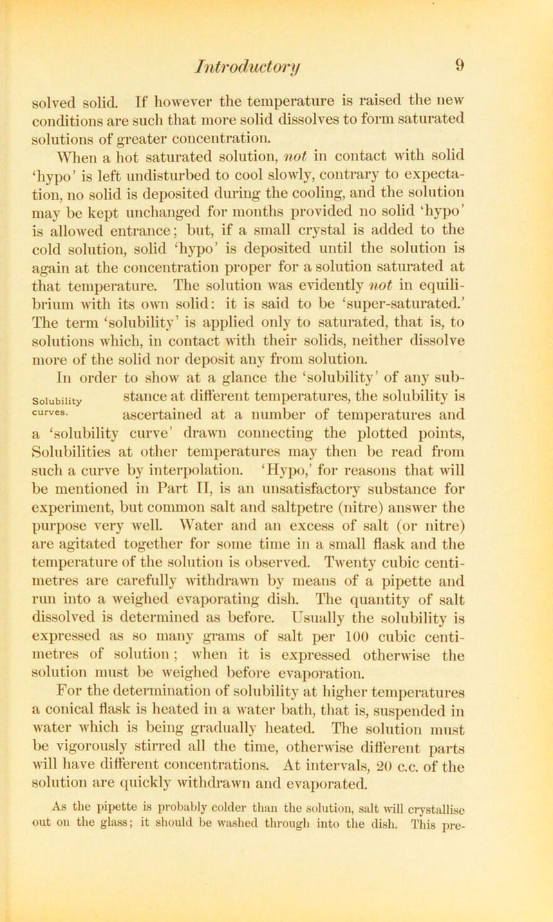 Solubility curves. solved solid. If however the temperature is raised the new conditions are such that more solid dissolves to form saturated solutions of greater concentration. ^^^len a hot saturated solution, not in contact with solid ‘hypo’ is left undisturbed to cool slowly, contrary to expecta- tion, no solid is deposited during the cooling, and the solution may be kept unchanged for months provided no solid ‘hypo’ is allowed entrance; but, if a small crystal is added to the cold solution, solid ‘hypo’ is deposited until the solution is again at the concentration proper for a solution saturated at that temperature. The solution was evidently 'iiot in equili- brium with its own solid: it is said to be ‘super-saturated.’ The term ‘solubility’ is applied only to saturated, that is, to solutions which, in contact with their solids, neither dissolve more of the solid nor deposit any from solution. In order to show at a glance the ‘solubility’ of any sub- stance at different temperatures, the solubility is ascertained at a number of temperatures and a ‘solubility curve’ drawn connecting the plotted points. Solubilities at other temperatures may then be read from such a curve by interpolation. ‘Hypo,’ for reasons that will be mentioned in Part II, is an unsatisfactory substance for experiment, but common salt and saltpetre (nitre) answer the purpose very well. Water and an excess of salt (or nitre) are agitated together for some time in a small flask and the temperature of the solution is observed. Twenty cubic centi- metres are carefully withdrawn by means of a pipette and run into a weighed evaporating dish. The quantity of salt dissolved is determined as before. Usually the solubility is expressed as .so many grams of salt per 100 cubic centi- metres of solution ; when it is expre.ssed otherwise the solution must be weighed before evaporation. For the determination of solubility at higher temperatui-es a conical flask is heated in a water bath, that is, suspended in water which is being gradually heated. The solution must be vigorously stirred all the time, otherwise diflerent parts ^^^ll have diflerent concentration.s. At intervals, 20 c.c. of the solution are quickly withdrawn and evaporated. As tlie pipette is probably colder than the solution, salt will crystallise out on the gla.ss; it should he wiished through into the dish. This pro-