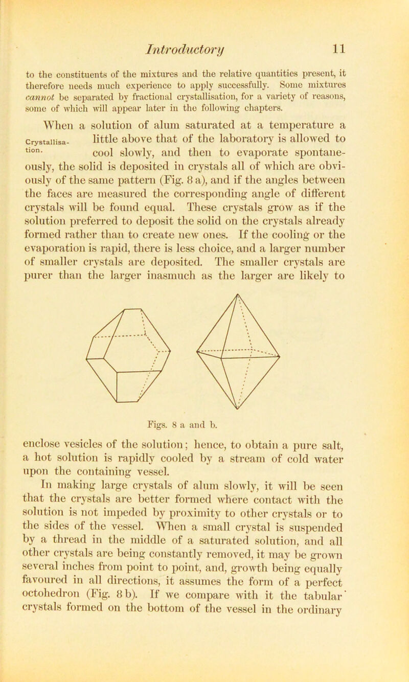 to tlie constituents of tlie mixtures and the relative quantities present, it therefore needs much experience to apply successfully. Some mixtures cannot be separated by fractional crystallisation, for a variety of reasons, some of which will appear later in the following chapters. When a solution of alum saturated at a temperature a crystaiiisa- little above that of the laboratory is allowed to cool slowly, and then to evaporate spoiitaue- ously, the solid is deposited in crystals all of which are obvi- ously of the same pattern (Fig. 8 a), and if the angles between the faces are measured the corresponding angle of dilferent crystals will be found equal. These crystals grow as if the solution preferred to deposit the solid on the crystals already formed rather than to create new ones. If the cooling or the evaporation is rapid, there is less choice, and a larger number of smaller crystals are deposited. The smaller crystals are purer than the larger inasmuch as the larger are likely to Figs. 8 a and b. enclose vesicles of the solution; hence, to obtain a pure salt, a hot solution is rapidly cooled by a stream of cold water upon the containing vessel. In making large crystals of alum slowly, it will be seen that the crystals are better formed where contact with the solution is not impeded by proximity to other crystals or to the sides of the vessel. WTien a small crystal is suspended by a thread in the middle of a saturated solution, and all other crystals are being constantly removed, it may be gi*own several inches fi’om point to point, and, growth being equally favouro<l in all directions, it assumes the form of a perfect octohedron (Fig. 8b). If we compare with it the tabular' crystals formed on the bottom of the vessel in the ordinary