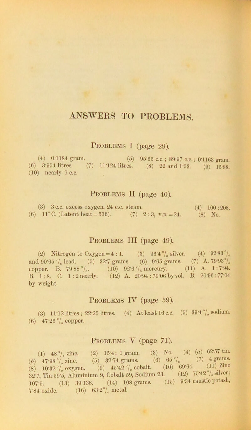 ANSWERS TO PROBLEMS. Problems I (page 29). (4) 0-1184 gram. (o) 95-65 c.c.; 89'97 c.c.; 0-1163 gram. (6) 3-954 litres. (7) 1L124 litres. (8) 22 and 1-53. (9) 15-88. (10) nearly 7 c.e. Problems II (page 40). (3) 3 e.c. excess oxygen, 24 c.c. steam. (4) 100 :208. (6) 11°C. (Latent heat = 536). (7) 2:3, v.n. = 24. (8) No. Problems III (page 49). (2) Nitrogen to Oxygen = 4 : 1. (3) 96-4 % silver. (4) 92‘83 7o and 90-65 7o Ica^^. (5) 32-7 grams. (6) 9-65 grams. (7) A. 79-937o copper. B. 79-88 7o- (10) 92-6 7„ laei’curj'. (11) A. 1:7-94. B. 1:8. C. l:2nearly. (12) A. -20-94 :79-06by vol. B. -20-96:77-04 by weight. Problems IV (page 59). (3) 11-12 litres; 22-25 litres. (4) At least 16 c.c. (5) 39-4 7, sodium. (6) 47-26 7o copper. Problems V (page 71). (1) 48 7„ zinc. (2) 15-4; 1 gi-am. (3) No. (4) {a) 6-2-o7 tin. (5) 47-98 7„ zinc. (5) 32-74 grams. (6) 65 7o- C') (8) 10-32 7„ oxygen. (9) 45-42 7o cobalt. (10) 69-64.^ (11) Zinc 32-7, Tin 59-5, Aluminium 9, Cobalt 59, Sodium 23. (i‘2) 75'42 /„ silver; 107-9. (13) 39-138. (14) 108 gi-ams. (15) 9-34 caustic potash,