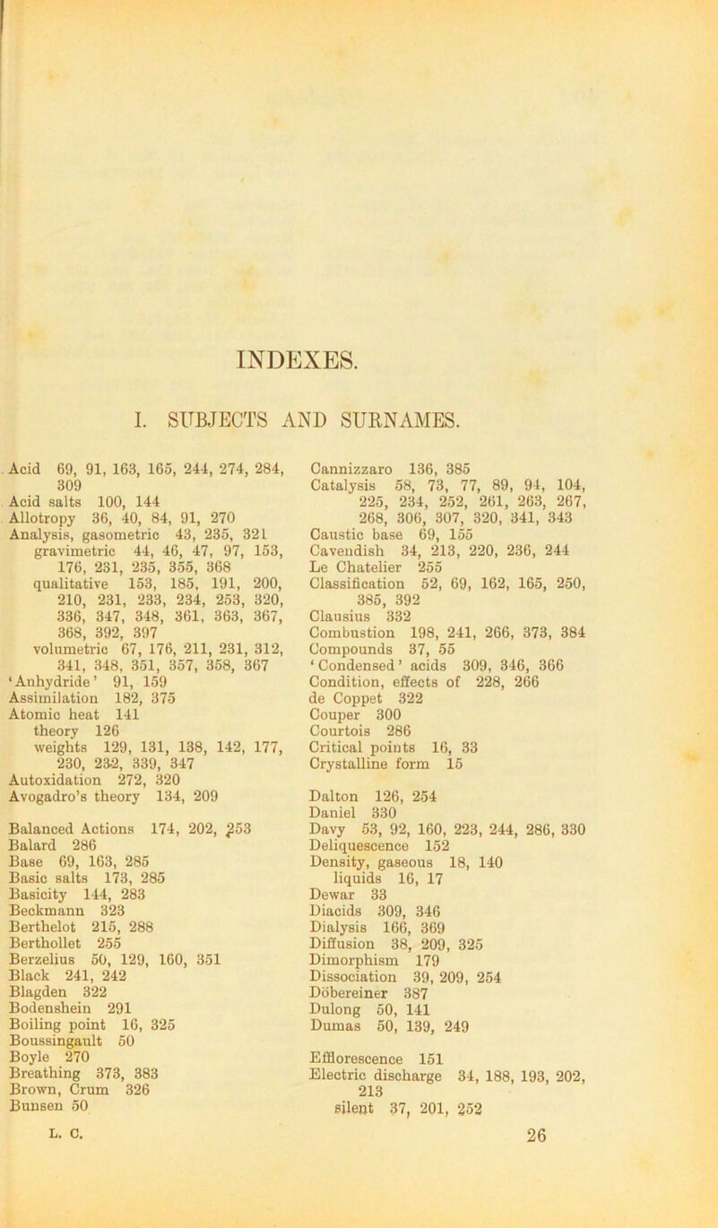 INDEXES. I. SUBJECTS AND SUENAMES. Acid 69, 91, 163, 165, 244, 274, 284, 309 Acid salts 100, 144 Allotropy 36, 40, 84, 91, 270 Analysis, gasometric 43, 235, 321 gravimetric 44, 46, 47, 97, 153, 176, 231, 235, 355, 368 qualitative 153, 185, 191, 200, 210, 231, 233, 234, 253, 320, 336, 347, 348, 361, 363, 367, 368, 392, 397 volumetric 67, 176, 211, 231, 312, 341, 348, 351, 357, 358, 367 ‘Anhydride’ 91, 159 Assimilation 182, 375 Atomic heat 141 theory 126 weights 129, 131, 138, 142, 177, 230, 23.2, 339, 347 Autoxidation 272, 320 Avogadro’s theory 134, 209 Balanced Actions 174, 202, ^53 Balard 286 Base 69, 163, 285 Basic salts 173, 285 Basicity 144, 283 Beckmann 323 Berthelot 215, 288 Berthollet 255 Berzelius 50, 129, 160, 351 Black 241, 242 Blagden 322 Bodenshein 291 Boiling point 16, 325 Boussingault 50 Boyle 270 Breathing 373, 383 Brown, Crum 326 Bunsen 50 Cannizzaro 136, 385 Catalysis 58, 73, 77, 89, 94, 104, 225, 234, 252, 261, 263, 267, 268, 306, 307, 320, 341, 343 Caustic base 69, 155 Cavendish 34, 213, 220, 236, 244 Le Chatelier 255 Classification 52, 69, 162, 165, 250, 385, 392 Clausius 332 Combustion 198, 241, 266, 373, 384 Compounds 37, 55 ‘ Condensed ’ acids 309, 346, 366 Condition, effects of 228, 266 de Coppet 322 Couper 300 Courtois 286 Critical points 16, 33 Crystalline form 15 Dalton 126, 254 Daniel 330 Davy 53, 92, 160, 223, 244, 286, 330 Deliquescence 152 Density, gaseous 18, 140 liquids 16, 17 Dewar 33 Diacids 309, 346 Dialysis 166, 369 Diffusion 38, 209, 325 Dimorphism 179 Dissociation 39, 209, 254 Dobereiner 387 Dulong 50, 141 Dumas 50, 139, 249 Efflorescence 151 Electric discharge 34, 188, 193, 202, 213 silent 37, 201, 252 L. C, 26
