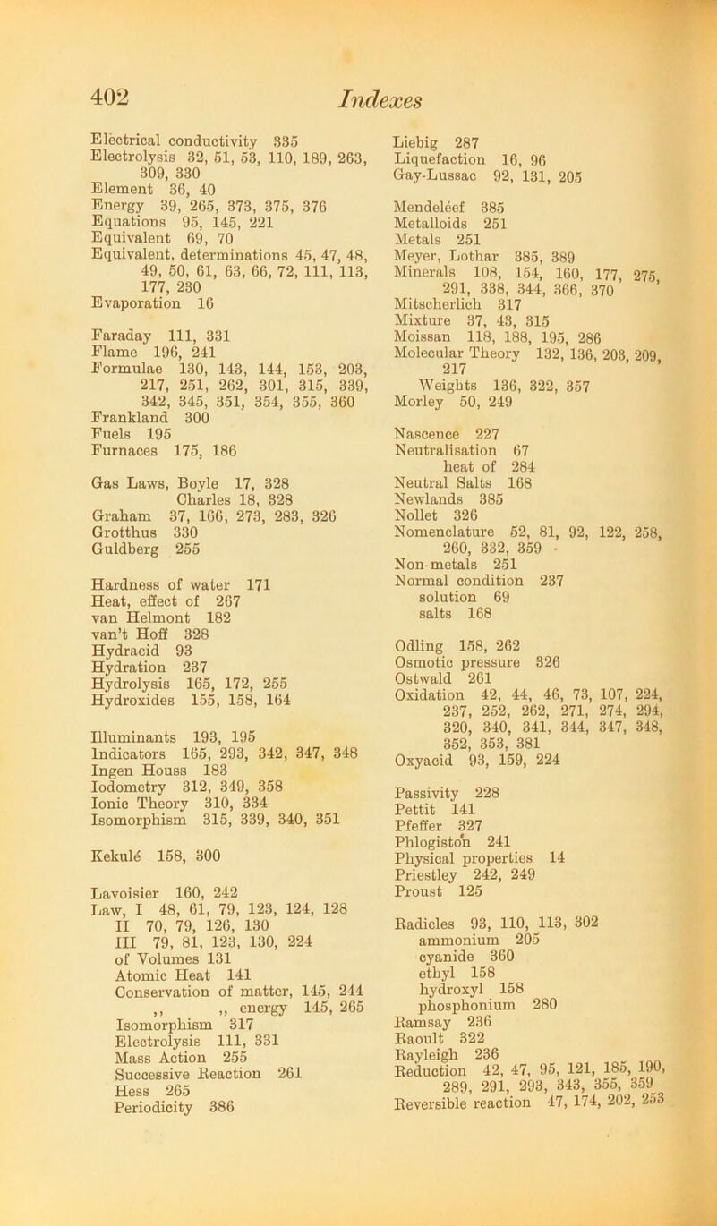 Eloctrical conductivity 335 Electrolysis 32, 51, 53, 110, 189, 263, 309, 330 Element 36, 40 Energy 39, 265, 373, 375, 376 Equations 95, 145, 221 Equivalent 69, 70 Equivalent, determinations 45, 47, 48, 49, 50, 61, 63, 66, 72, 111, 113, 177, 230 Evaporation 16 Faraday 111, 331 Flame 196, 241 Formulae 130, 143, 144, 153, 203, 217, 251, 262, 301, 315, 339, 342, 345, 351, 354, 355, 360 Frankland 300 Fuels 195 Furnaces 175, 186 Gas Laws, Boyle 17, 328 Charles 18, 328 Graham 37, 166, 273, 283, 326 Grotthus 330 Guldberg 255 Hardness of water 171 Heat, effect of 267 van Helmont 182 van’t Hoff 328 Hydracid 93 Hydration 237 Hydrolysis 165, 172, 255 Hydroxides 155, 158, 164 Illuminants 193, 195 Indicators 165, 293, 342, 347, 348 Ingen Houss 183 lodometry 312, 349, 358 Ionic Theory 310, 334 Isomorphism 315, 339, 340, 351 Kekul4 158, 300 Lavoisier 160, 242 Law, I 48, 61, 79, 123, 124, 128 II 70, 79, 126, 130 III 79, 81, 123, 130, 224 of Volumes 131 Atomic Heat 141 Conservation of matter, 145, 244 ,, „ energy 145, 265 Isomorphism 317 Electrolysis 111, 331 Mass Action 255 Successive Reaction 261 Hess 265 Periodicity 386 Liebig 287 Liquefaction 16, 96 Gay-Lussac 92, 131, 205 Mendeleef 385 Metalloids 251 Metals 251 Meyer, Lothar 385, 389 Minerals 108, 154, 160, 177, 275 291, 338, 344, 366, 370 Mitscherlich 317 Mixture 37, 43, 315 Moissan 118, 188, 195, 286 Molecular Theory 132, 136, 203, 209, 217 Weights 136, 322, 357 Morley 50, 249 Nascence 227 Neutralisation 67 heat of 284 Neutral Salts 168 Newlands 385 Nollet 326 Nomenclature 52, 81, 92, 122, 258, 260, 332, 359 • Non-metals 251 Normal condition 237 solution 69 salts 168 Odling 158, 262 Osmotic pressure 326 Ostwald 261 Oxidation 42, 44, 46, 73, 107, 224, 237, 252, 262, 271, 274, 294, 320, 340, 341, 344, 347, 348, 352, 353, 381 Oxyacid 93, 159, 224 Passivity 228 Pettit 141 Pfeffer 327 Phlogiston 241 Physical properties 14 Priestley 242, 249 Proust 125 Radicles 93, 110, 113, 302 ammonium 205 cyanide 360 ethyl 158 hydroxyl 158 phosphonium 280 Ramsay 236 Raoult 322 Rayleigh 236 Reduction 42, 47, 95, 121, 185, 190, 289, 291, 293, 343, 355, 359_ Reversible reaction 47, 174, 202, 253
