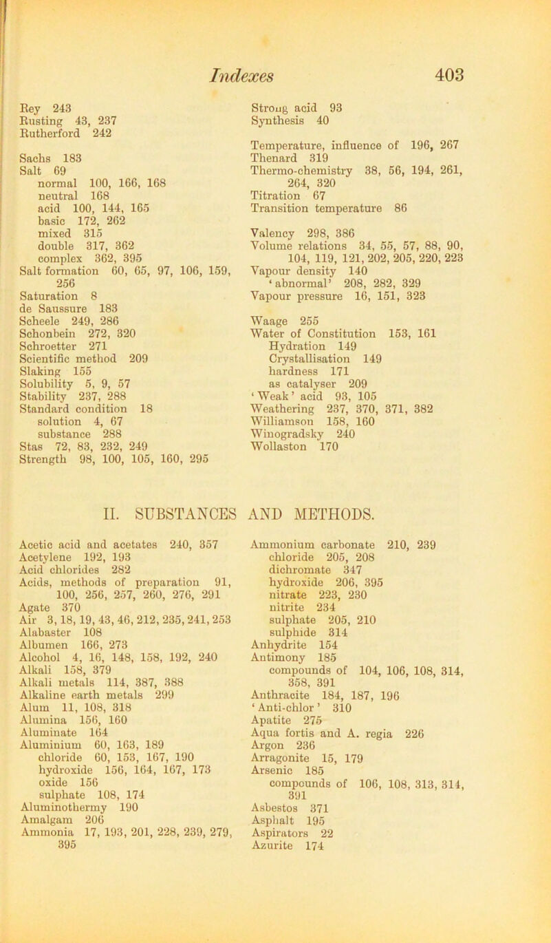 1 I j Eey 243 ! Eusting 43, 237 i Eutherford 242 Sachs 183 Salt 69 normal 100, 166, 168 neutral 168 acid 100, 144, 165 ! basic 172, 262 mixed 315 double 317, 362 complex 362, 395 Salt formation 60, 65, 97, 106, 159, 256 Saturation 8 de Saussure 183 Scheele 249, 286 Schonbein 272, 320 Schroetter 271 Scientific method 209 Slaking 155 Solubility 5, 9, 57 Stability 237, 288 Standard condition 18 solution 4, 67 substance 288 Stas 72, 83, 232, 249 Strength 98, 100, 105, 160, 295 II. SUBSTANCES Acetic acid and acetates 240, 357 Acetylene 192, 193 Acid chlorides 282 Acids, methods of preparation 91, 100, 256, 257, 260, 276, 291 Agate 370 Air 3,18,19, 43, 46, 212, 235,241,253 Alabaster 108 Albumen 166, 273 Alcohol 4, 16, 148, 158, 192, 240 Alkali 158, 379 Alkali metals 114, 387, 388 Alkaline earth metals 299 Alum 11, 108, 318 Alumina 156, 160 Alumiuate 164 Aluminium 60, 163, 189 chloride 60, 153, 167, 190 hydroxide 156, 164, 167, 173 oxide 156 sulphate 108, 174 Aluminothermy 190 Amalgam 206 Ammonia 17, 193, 201, 228, 239, 279, 395 Strong acid 93 Synthesis 40 Temperature, influence of 196, 267 Thenard 319 Thermo-chemistry 38, 56, 194, 261, 264, 320 Titration 67 Transition temperature 86 Valency 298, 386 Volume relations 34, 55, 57, 88, 90, 104, 119, 121, 202, 205, 220, 223 Vapour density 140 ‘abnormal’ 208, 282, 329 Vapour pressure 16, 151, 323 Waage 255 Water of Constitution 153, 161 Hydration 149 Crystallisation 149 hardness 171 as oatalyser 209 ‘ Weak ’ acid 93, 105 Weathering 237, 370, 371, 382 Williamson 158, 160 Winogradsky 240 Wollaston 170 AND METHODS. Ammonium carbonate 210, 239 chloride 205, 208 dichromate 347 hydroxide 206, 395 nitrate 223, 230 nitrite 234 sulphate 205, 210 sulphide 314 Anhydrite 154 Antimony 185 compounds of 104, 106, 108, 314, 358, 391 Anthracite 184, 187, 196 ‘ Anti-chlor ’ 310 Apatite 275 Aqua fortis and A. regia 226 Argon 236 Arragonite 15, 179 Arsenic 185 compounds of 106, 108, 313, 314, 391 Asbestos 371 Asphalt 195 A.spirators 22 Azurite 174