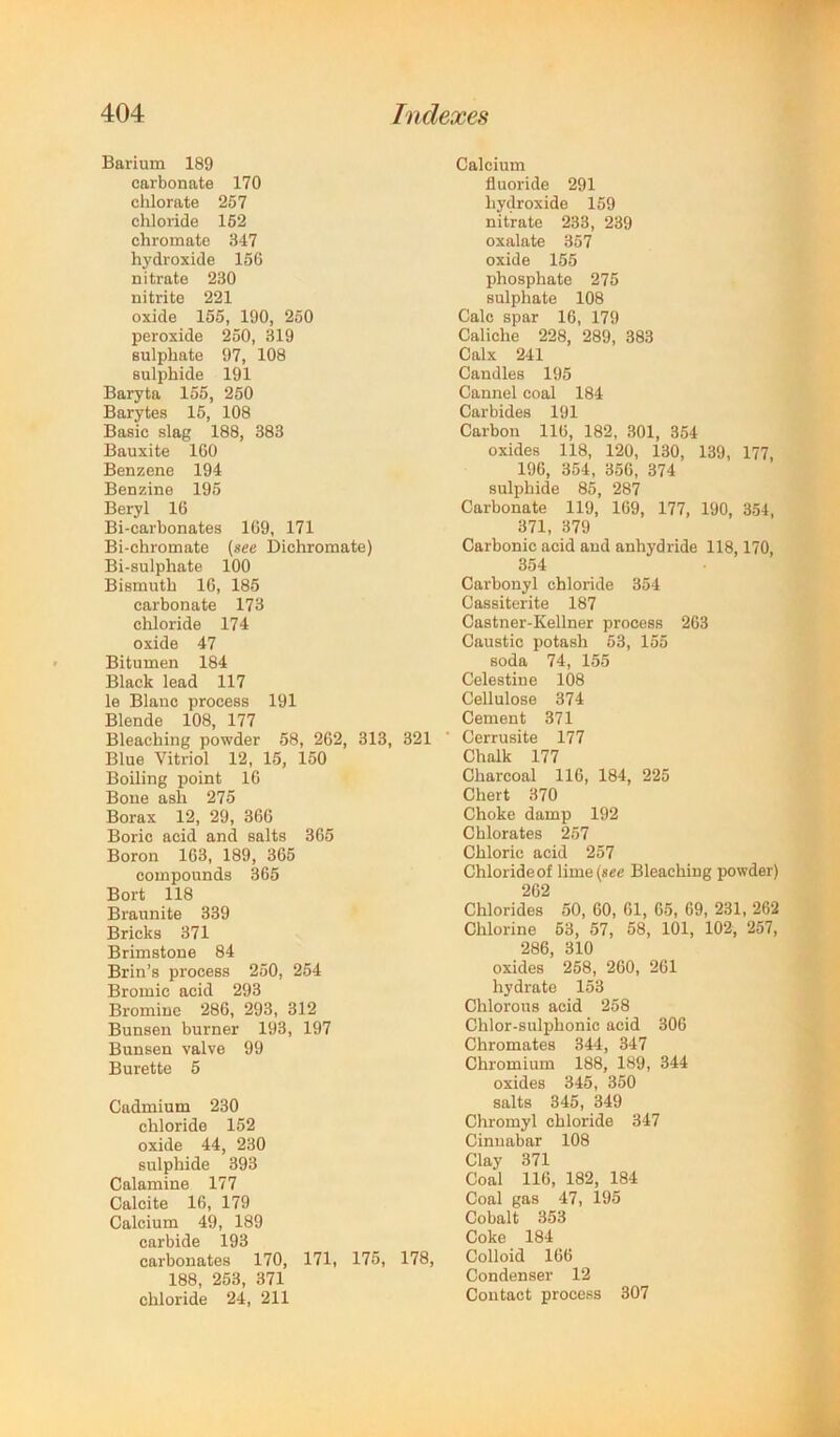 Barium 189 carbonate 170 clilorate 257 chloride 162 chromate 347 hydroxide 156 nitrate 230 nitrite 221 oxide 155, 190, 250 peroxide 250, 319 sulphate 97, 108 sulphide 191 Baryta 156, 250 Barytes 15, 108 Basic slag 188, 383 Bauxite 160 Benzene 194 Benzine 195 Beryl 16 Bi-carbonates 169, 171 Bi-chromate (see Dichromate) Bi-sulphate 100 Bismuth 16, 185 carbonate 173 chloride 174 oxide 47 Bitumen 184 Black lead 117 le Blanc process 191 Blende 108, 177 Bleaching powder 58, 262, 313, 321 Blue Vitriol 12, 15, 150 Boiling point 16 Bone ash 275 Borax 12, 29, 366 Boric acid and salts 365 Boron 163, 189, 365 compounds 365 Bort 118 Braunite 339 Bricks 371 Brimstone 84 Brin’s process 250, 254 Bromic acid 293 Bromine 286, 293, 312 Bunsen burner 193, 197 Bunsen valve 99 Burette 5 Cadmium 230 chloride 152 oxide 44, 230 sulphide 393 Calamine 177 Calcite 16, 179 Calcium 49, 189 carbide 193 carbonates 170, 171, 175, 178, 188, 253, 371 chloride 24, 211 Calcium fluoride 291 hydroxide 159 nitrate 233, 239 oxalate 357 oxide 155 phosphate 275 sulphate 108 Calc spar 16, 179 Caliche 228, 289, 383 Calx 241 Candles 195 Cannel coal 184 Carbides 191 Carbon 116, 182, 301, 354 oxides 118, 120, 130, 139, 177, 196, 354, 356, 374 sulphide 85, 287 Carbonate 119, 169, 177, 190, 354, 371, 379 Carbonic acid and anhydride 118,170, 354 Carbonyl chloride 354 Cassiterite 187 Castner-Kellner process 263 Caustic potash 53, 155 soda 74, 155 Celestine 108 Cellulose 374 Cement 371 Cerrusite 177 Chalk 177 Charcoal 116, 184, 225 Chert 370 Choke damp 192 Chlorates 257 Chloric acid 257 Chloride of lime (sec Bleaching powder) 262 Chlorides 50, 60, 61, 65, 69, 231, 262 Chlorine 63, 57, 58, 101, 102, 257, 286, 310 oxides 258, 260, 261 hydrate 153 Chlorous acid 258 Chlor-sulphonic acid 306 Chromates 344, 347 Chromium 188, 189, 344 oxides 345, 350 salts 345, 349 Chromyl chloride 347 Cinnabar 108 Clay 371 Coal 116, 182, 184 Coal gas 47, 195 Cobalt 353 Coke 184 Colloid 166 Condenser 12 Contact process 307
