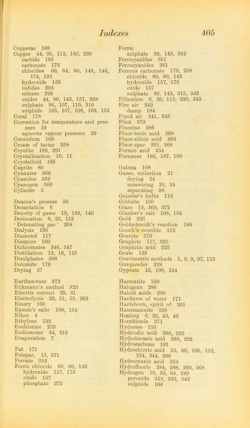 Copperas 108 Copper 44, 95, 112, 185, 226 carbide 193 carbonate 172 chlorides 60, 64, 80, 143, 146, 174, 193 hydroxide 156 iodides 293 nitrate 226 oxides 44, 80, 143, 157, 358 sulphate 96, 107, 110, 210 sulphide 105, 107, 108, 109, 153 Coral 178 Correction for temperature and pres- sure 19 aqueous vapour pressure 20 Corundum 160 Cream of tartar 358 Cryolite 189, 291 Crystallisation 10, 11 Crystalloid 166 Cuprite 80 Cyanates 360 Cyanides 359 Cyanogen 360 Cylinder 5 Deacon’s process 58 Decantation 6 Density of gases 19, 139, 140 Desiccation 8, 25, 152 ‘ Detonating gas ’ 268 Dialysis 166 Diamond 117 Diaspora 160 Dichromates 346, 347 Distillation 12, 16, 116 Disulphates 308 Dolomite 179 Drying 27 Earthenware 372 Eijkmann’s method 323 Electric current 29, 31 Electrolysis 32, 51, 53, 263 Emery 160 Epsom’s salts 108, 154 Ether 4 Ethylene 192 Euchlorine 259 Eudiometer 34, 219 Evaporation 7 Fat 171 Felspar, 15, 371 Ferrate 352 Ferric chloride 60, 80, 142 hydroxide 157, 173 oxide 157 phosphate 275 Ferric sulphate 99, 143, 342 Ferricyanides 361 Ferrocyanides 361 Ferrous carbonate 170, 238 chloride 60, 80, 142 hydroxide 157, 173 oxide 157 sulphate 99, 143, 315, 342 Filtration 6, 26, 113, 230, 345 Fire air 249 damp 184 Fixed air 241, 243 Flint 370 Fluorine 286 Fluor-boric acid 368 Fluor-silicic acid 368 Fluor-spar 291, 368 Formic acid 354 Furnaces 186, 187, 188 Gralena 108 Gases, collection 21 drying 24 measuring 25, 34 separating 38 Geissler’s bulbs 118 Gibbsite 160 Glass 13, 369, 372 Glauber’s salt 108, 154 Gold 226 Goldschmidt’s reaction 189 Gooch’s crucible 113 Granite 370 Graphite 117, 225 Graphitic acid 225 Grate 122 Gravimetric methods 6, 8, 9, 97, 113 Gunpowder 228 Gypsum 15, 108, 154 Haematite 160 Halogens 286 Haloid acids 288 Hardness of water 171 Hartshorn, spirit of 201 Hansmannite 338 Heating 6, 25, 45, 49 Hornblende 371 Hydrates 150 Hydriodio acid 288, 292 Hydrobromic acid 288, 292 Hydrocarbons 191 Hydrochloric acid 55, 60, 100, 132, 134, 244, 288 Hydrocyanic acid 359 Hydrofluoric 284, 288, 290, 368 Hydrogen 18, 33, 64, 249 peroxide 319, 323, 342 sulphide 104