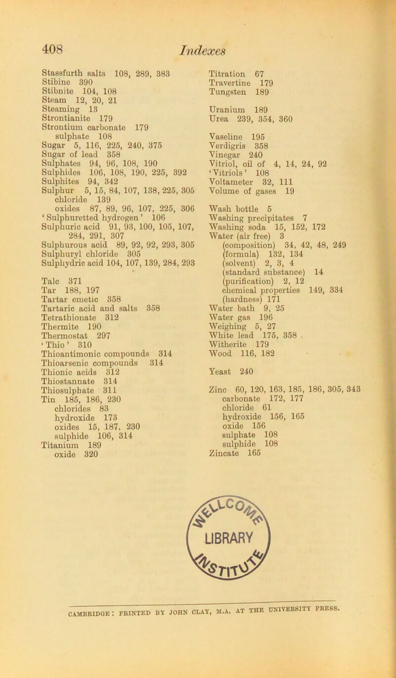 Stasafurth aalts 108, 289, 383 Stibine 390 Stibnite 104, 108 Steam 12, 20, 21 Steaming 13 Strontianite 179 Strontium carbonate 179 aulphatc 108 Sugar 5, 116, 225, 240, 375 Sugar of lead 358 Sulphates 94, 96, 108, 190 Sulphides 106, 108, 190, 225, 392 Sulphites 94, 342 Sulphur 5, 15, 84, 107, 138, 225, 305 chloride 139 oxides 87, 89, 96, 107, 225, 306 ‘ Sulphuretted hydrogen ’ 106 Sulphuric acid 91, 93, 100, 105, 107, 284, 291, 307 Sulphurous acid 89, 92, 92, 293, 305 Sulphuryl chloride 305 Sulphydric acid 104, 107, 139, 284, 293 Talc 371 Tar 188, 197 Tartar emetic 358 Tartaric acid and salts 358 Tetrathionate 312 Thermite 190 Thermostat 297 ‘ Thio ’ 310 Thioantimonic compounds 314 Thioarsenic compounds 314 Thionic acids 312 Thiostannate 314 Thiosulphate 311 Tin 185, 186, 230 chlorides 83 hydroxide 173 oxides 15, 187, 230 sulphide 106, 314 Titanium 189 oxide 320 Titration 67 Travertine 179 Tungsten 189 Uranium 189 Urea 239, 354, 360 Vaseline 195 Verdigris 358 Vinegar 240 Vitriol, oil of 4, 14, 24, 92 ‘Vitriols’ 108 Voltameter 32, 111 Volume of gases 19 Wash bottle 6 Washing precipitates 7 Washing soda 15, 162, 172 Water (air free) 3 composition) 34, 42, 48, 249 formula) 132, 134 (solvent) 2, 3, 4 (standard substance) 14 (purification) 2, 12 chemical properties 149, 334 (hardness) 171 Water bath 9, 25 Water gas 196 Weighing 5, 27 White lead 175, 358 Witherite 179 Wood 116, 182 Yeast 240 Zinc 60, 120, 163, 185, 186, 305, 343 carbonate 172, 177 chloride 61 hydroxide 156, 165 oxide 156 sulphate 108 sulphide 108 Zincate 165 Cambridge: printed by john clay, m.a. at the university press,