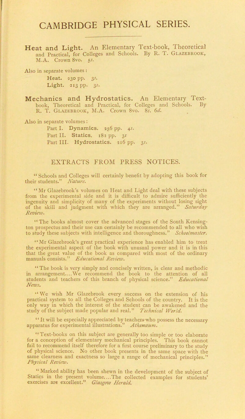 Heat and Light. An Elementary Text-book, Theoretical and Practical, for Colleges and Schools. By R. T. Glazebrook, M.A. Crown 8vo. 55. Also in separate volumes : Heat. 230 pp. 3-r. Light. 213 pp. 3J. Mechanics and Hydrostatics. An Elementary Text- book, Theoretical and Practical, for Colleges and Schools. By R. T. Glazebrook, M.A. Crown 8vo. 8r. 6d. Also in separate volumes: Part I. Dynamics. 256 pp. 4^. Part II. Statics. 182 pp. 3J Part III. Hydrostatics. 216 pp. 3^. EXTRACTS FROM PRESS NOTICES. “ Schools and Colleges will certainly benefit by adopting this book for their students.” Nature. “Mr Glazebrook’s volumes on Heat and Light deal with these subjects from the e.xperimental side and it is difficult to admire sufficiently the ingenuity and simplicity of many of the experiments without losiing sight of the skill and judgment with which they are arranged.” Saturday Revietv. “The books almost cover the advanced stages of the South Kensing- ton prospectus and their use can certainly be recommended to all who wish to study these subjects with intelligence and thoroughness.” Schoolmaster. “ Mr Glazebrook’s great practical experience has enabled him to treat the experimental aspect of the book with unusual power and it is in this that the great value of the book as compared with most of the ordinary manuals consists.” Educational Review. “The book is very simply and concisely written, is clear and methodic in arrangement....We recommend the book to the attention of all students and teachers of this branch of physical science.” Educational News, “ We wish Mr Glazebrook every success on the extension of his practical system to all the Colleges and Schools of the country. It is the only way in which the interest of the student can be awakened and the study of the subject made popular and real.” Techfiical World. ‘ ‘ It will be especially ap|5reciated by teachers who possess the necessary apparatus for experimental illustrations.” Athenceum. “Text-books on this subject are generally too simple or too elaborate for a conception of elementary mechanical principles. This book cannot fail to recommend itself therefore for a first course preliminary to the study of physical science. No other book presents in the same space with the same clearness and exactness so large a range of mechanical principles.” Physical Review. “ Marked ability has been shewn in the development of the subject of Statics in the present volume....The collected examples for students’ exercises are excellent.” Glasgow Herald.